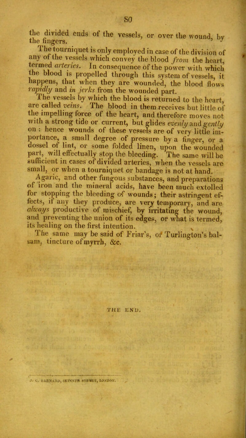 so the divided ends of the vessels, or over the wound, bv the lingers. ’ ^ 1 he tourniquet is only employed in case of the division of any ot the vessels which convey the blood from the heart, termed arteries. In consequence of the power with which the blood is propelled through this system of vessels, it happens, that when they are wounded, the blood flows rapidly and in jerks from the wounded part. The vessels by which the blood is returned to the heart, are called veins. The blood in them receiv'es but little of the impelling force of the heart, and therefore moves not with a strong tide or current, but glides and on ; hence wounds of these vessels are of very little im- portance, a small degree of pressure by a finger, or a dossel of lint, or some folded linen, upon the wounded part, will effectually stop the bleeding. The same will be sufficient in cases of divided arteries, when the vessels are small, or when a tourniquet or bandage is not at hand. Agaric, and other fungous substances, and preparations of iron and the mineral acids, have been much extolled for stopping the bleeding c*f wounds; their astringent ef- fects, if any they produce, are very temporary, and are alzmys productive of mischief, by irritating the wound, and preventing the union of its edges, or wnat is termed, its healing on the first intention. The same may be said of PYiar’s, of Turlington’s bal- sam, tincture of myrrh, &c. THE ENU. a, CAHNAIID, SKIN.VFB STRWET,