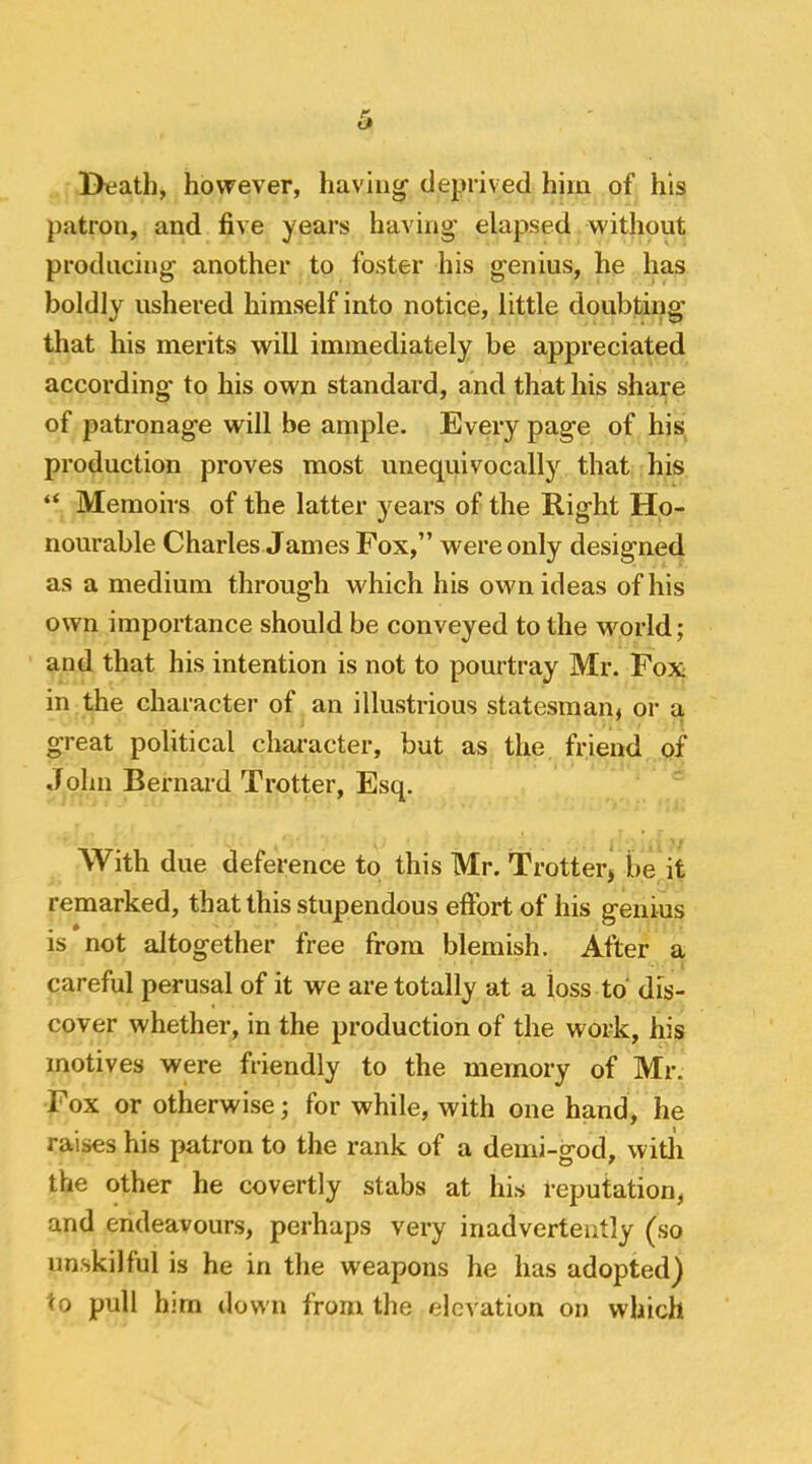 I>eath, however, having’ deprived him of his patron, and five years having elapsed without producing another to foster his genius, he has boldly ushered himself into notice, little doubting that his merits will immediately be appreciated according to his own standard, and that his share of patronage will be ample. Every page of his production proves most unequivocally that his “ Memoirs of the latter years of the Right Ho- nourable Charles James Fox,” were only designed as a medium through which his own ideas of his own importance should be conveyed to the wmrld; and that his intention is not to pourtray Mr. Fox in the character of an illustrious statesman, or a great political character, but as the friend of Jolm Bernard Trotter, Esq. With due deference to this Mr. Trotter, be it remarked, that this stupendous effort of his genius is not altogether free from blemish. After a careful perusal of it we are totally at a loss to dis- cover whether, in the production of the work, his motives were friendly to the memory of Mr. Fox or otherwise; for while, with one hand, he raises his patron to the rank of a demi-god, witli the other he covertly stabs at his reputation, and endeavours, perhaps very inadvertently (so unskilful is he in the weapons he has adopted) to pull him down from the elevation on which