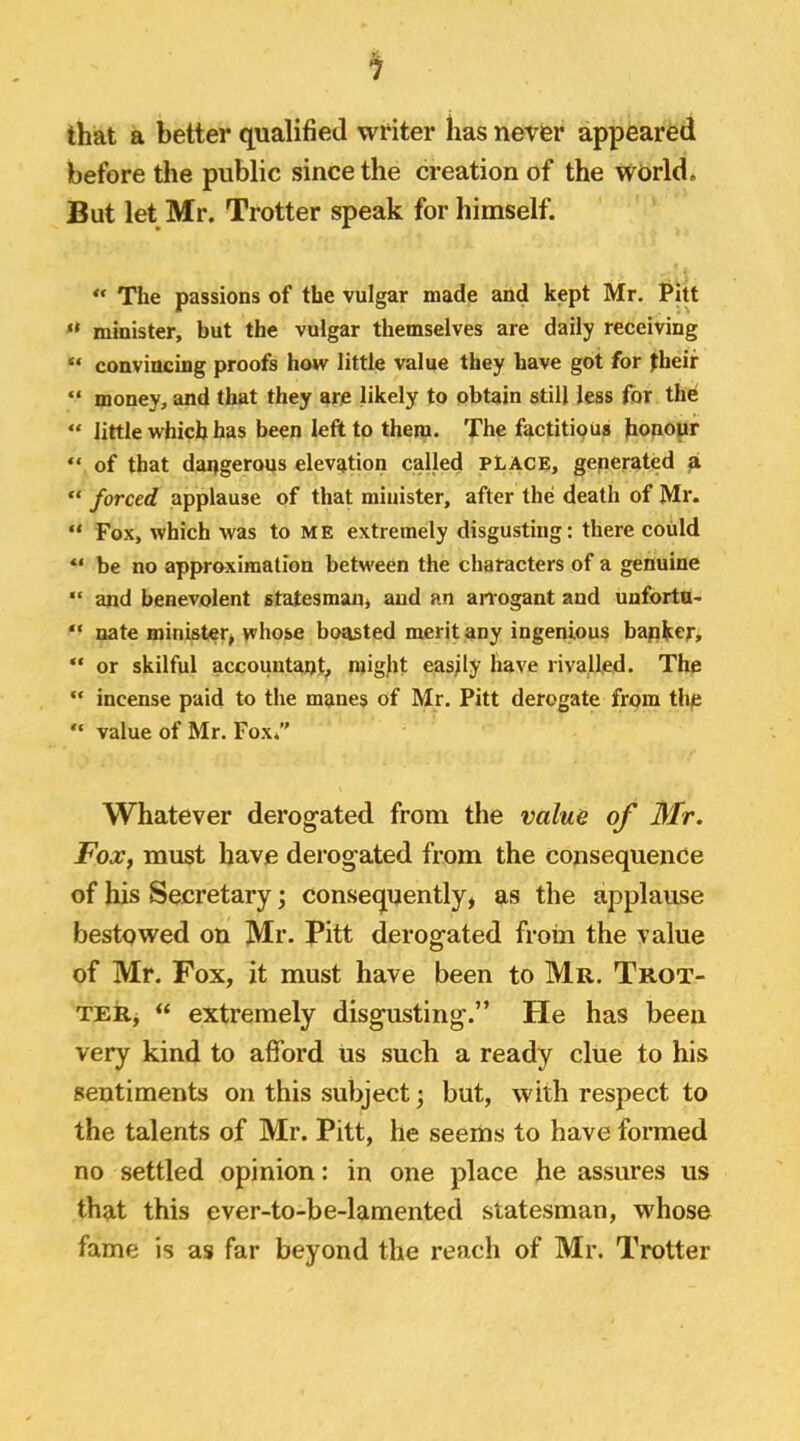 that a better qualified writer has never appeared before the public since the creation of the world. But let Mr. Trotter speak for himself. ** The passions of the vulgar made and kept Mr. PiU ** minister, but the vulgar themselves are daily receiving “ convincing proofs how little value they have got for their “ money, and that they are likely to obtain still less for the “ little which has been left to them. The factitious honour “ of that dangerous elevation called PLACE, generated a “ forced applause of that minister, after the death of Mr. “ Fox, which was to ME extremely disgusting: there could be no approximation betw'een the characters of a genuine and benevolent statesmaUj and an arrogant and unfortu- “ nate minister, whose boasted merit any ingenious bapkof,  or skilful accountant, might easily have rivalled. The “ incense paid to the manes of Mr. Pitt derogate from the “ value of Mr. Fox. Whatever derogated from the value of Mr. FoXf must have derogated from the consequence of his Secretary; consequently, as the applause bestowed on Mr. Pitt derogated froin the value of Mr. Fox, it must have been to Mr. Trot- ter, “ extremely disgusting.” He has been very kind to afford us such a ready clue to his sentiments on this subject; but, with respect to the talents of Mr. Pitt, he seems to have formed no settled opinion: in one place he assures us that this ever-to-be-lamented statesman, whose fame is as far beyond the reach of Mr. Trotter