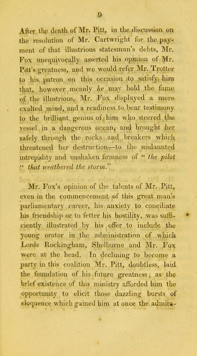 After the death of Mr. Pitt, in the^discussion on the resolution of Mr. Cartwright for the pay- ment of that illustrious statesman’s debts, Mr. Fox unequ^voci^lly asserted his opinion of Mr. Pitt’s greatness, and we would refer Mr. Trotter to his patron on this occasion itp satisfy-, him that, however meanly he may hold the fame of the illustrious, Mr. Fox displayed a more exalted ,miud, and a readiness to bear testimony to the brilliant, genius of . him who steered the yessel in a dangerous ocean, and brought her safely through the rocks and , breakers which threatened her destruction-7—to the undaunted intrepidity and unshaken firmness of “ the pilot “ that iveathered the storm. Mr. Fox’s opinion of the talents of Mr. Pitt, even in the commencement of this great man’s parliamentary career, his anxiety to conciliate his friendship or to fetter his hostility, was suffi- ciently illustrated by his offer to include the young orator in the administration of which Lords Rockingham, Shelburne and Mr. Fox were at the head. In declining to become a party in this coalition Mr. Pitt, doubtless, laid the foundation of his future greatness; as the brief existence of this ministry afforded him the oppoitunity to elicit those dazzling bursts of eloquence which gained him at once the admira-