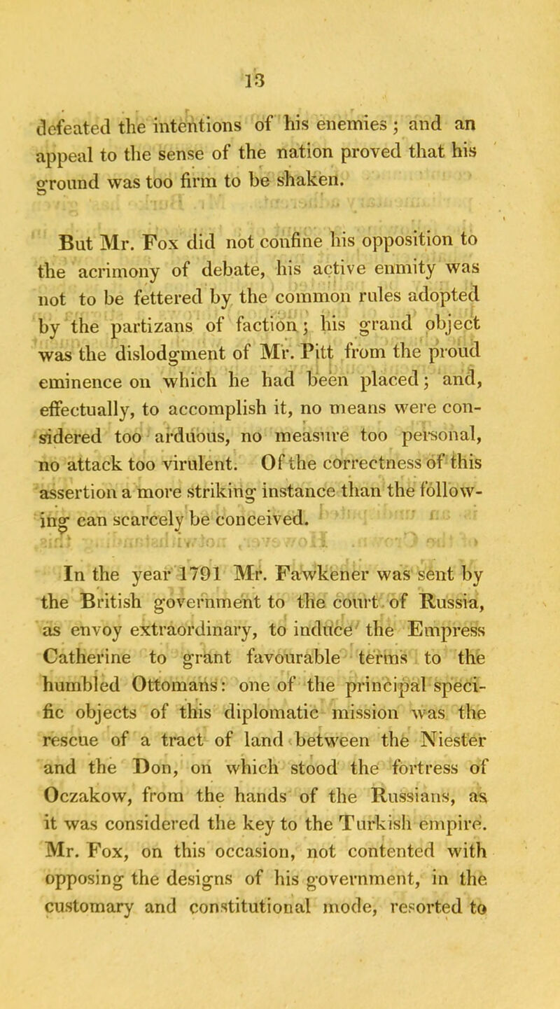 tkfeated the intentions of his enemies; and an appeal to the sense of the nation proved that his ofround was too firm to be shaken. w But Mr. Pox did not confine his opposition to the acrimony of debate, his active enmity was not to be fettered by the common rules adopted by the partizans of faction ; his grand object was the dislodgment of Mr. Pitt from the proud eminence on which he had been placed; and, elfectually, to accomplish it, no means were con- sidered too arduous, no measure too personal, no attack too virulent. Of the correctness of this assertion a more striking instance than the follow- ing can scarcely be conceived. In the year 1791 Mr. Fawkener was sent by the British government to thecouit of Russia, as envoy extraordinary, to induce' the Empress Catherine to grant favourable terms to the humbled Ottomans: one of the principal speci- fic objects of this diplomatic mission was the rescue of a tract of land between the Niester and the Don, on which stood the fortress of Oczakow, from the hands of the Russians, as; it was considered the key to the Turkish empire. Mr. Fox, on this occasion, not contented with opposing the designs of his government, in the customary and constitutional mode, resorted to