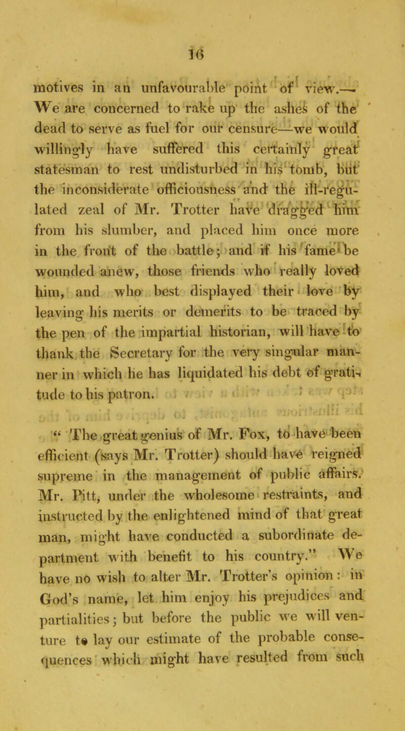 < 16 motives in an unfavourable point ^ of ^ view We are concerned to rake up the ashes of the dead to serve as fuel for our censure—we would willing'ly have sutfered this certainly' gfeatf statesman to rest undisturbed in hi$‘toinb, biit the inconsiderate officiousness''and' the ill-tegu- •l lated zeal of Mr. Trotter have drag|fed him'’ from his slumber, and placed him once more in the front of the battle;!)and if his TameIbe wounded anew, those friends who really loted him, and who best displayed their Move'by leaving his merits or demerits to be traced by the pen of the impartial historian, will have To' thank, the Secretary for the very singular man- ner in which he has liquidated his debt of gratii tude to his patron. < ’ - - . ? / j . . The great genius of Mr. Fox, todiave 'been efficient (says Mr. Trotter) should hav-e reigned supreme’ in the management of public affairs. Mr. Pittj under the wholesome restraints, and instructed by the enlightened mind of that'great man, might have conducted a subordinate de- partment with benefit to his country.” We have no wish to alter Mr. Trotter’s opinion : in God’s name, let him enjoy his prejudices and partialities; but before the public we will ven- ture t« lay our estimate of the probable conse- quences' which might have resulted from such