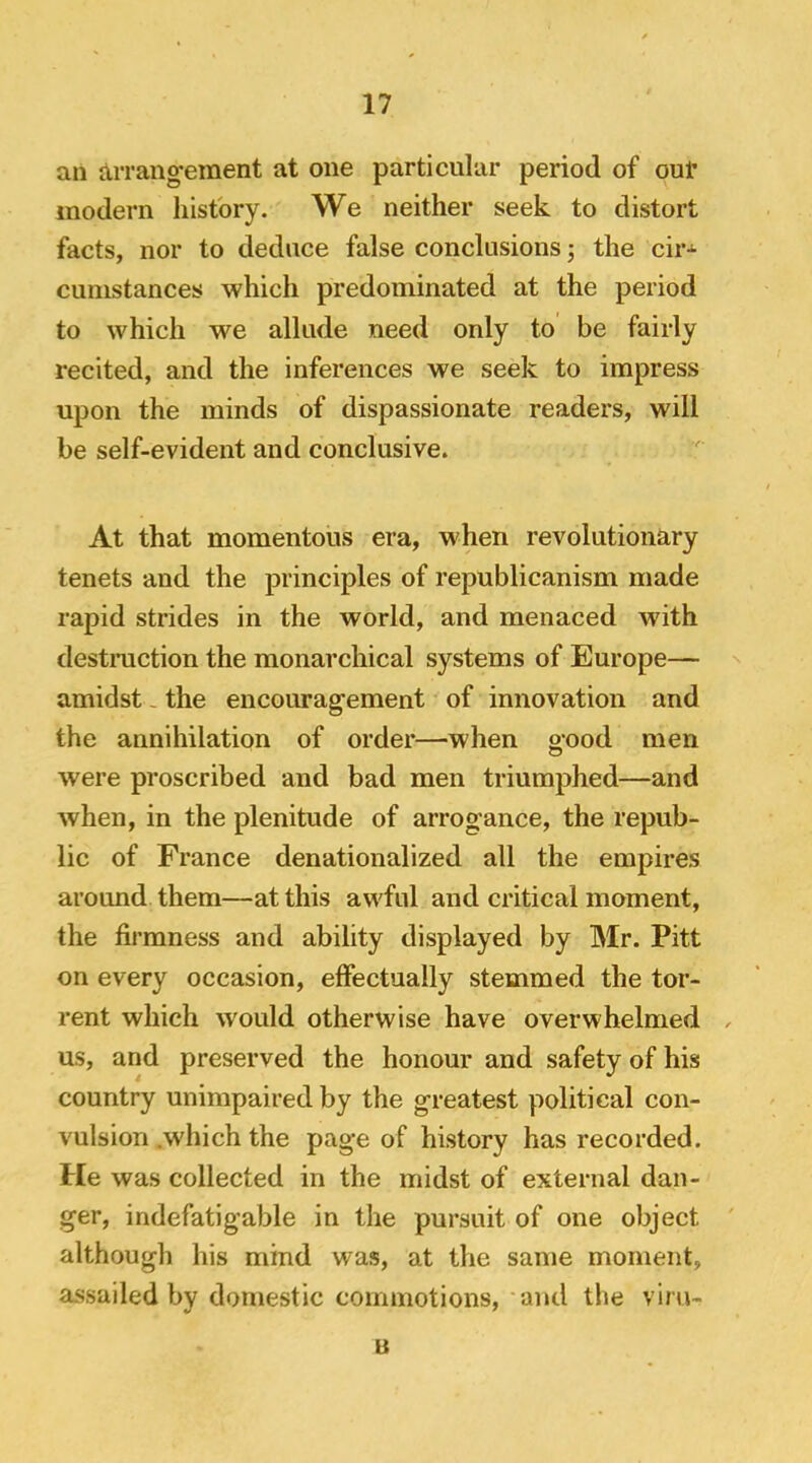 an Arrang-ement at one particular period of ouf modern history. We neither seek to distort facts, nor to deduce false conclusions j the cir-^ cunistances which predominated at the period to which we allude need only to be fairly recited, and the inferences we seek to impress upon the minds of dispassionate readers, will be self-evident and conclusive. At that momentous era, when revolutionary tenets and the principles of republicanism made rapid strides in the world, and menaced with destraction the monarchical systems of Europe— amidst, the encourag’ement of innovation and the annihilation of order—when good men were proscribed and bad men triumphed—and when, in the plenitude of arrogance, the repub- lic of France denationalized all the empires around them—at this awful and critical moment, the firmness and ability displayed by Mr. Pitt on every occasion, effectually stemmed the tor- rent which would otherwise have overwhelmed us, and preserved the honour and safety of his country unimpaired by the greatest political con- vulsion .which the page of history has recorded. He was collected in the midst of external dan- ger, indefatigable in the pursuit of one object although his mind was, at the same moment, assailed by domestic commotions, ami the vim- u