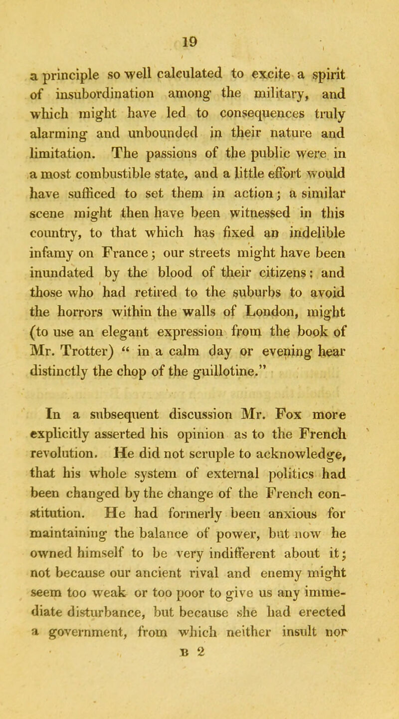 a principle so •well calculated to excite a spirit of insubordination among’ the military, and which might have led to consequences tmly alarming and unbounded in their nature and limitation. The passions of the public were in a most combustible state, and a little effort would have sufficed to set them in action; a similar scene might then have been witnessed in this country, to that which has fixed an indelible infamy on France; our streets might have been inundated by the blood of their citizens; and I those who had retired to the suburbs to avoid the horrors within the walls of London, might (to use an elegant expression from the book of Mr. Trotter) “ in a calm day or evening hear distinctly the chop of the guillotine.” In a subsequent discussion Mr. Fox more explicitly asserted his opinion as to the French revolution. He did not scruple to acknowledge, that his whole system of external politics had been changed by the change of the French con- stitution. He had formerly been anxious for maintaining the balance of power, but now he owned himself to be very indifferent about it • not because our ancient rival and enemy might seem too weak or too poor to give us any imme- diate disturbance, but because she had erected a government, from which neither insult nor B 2