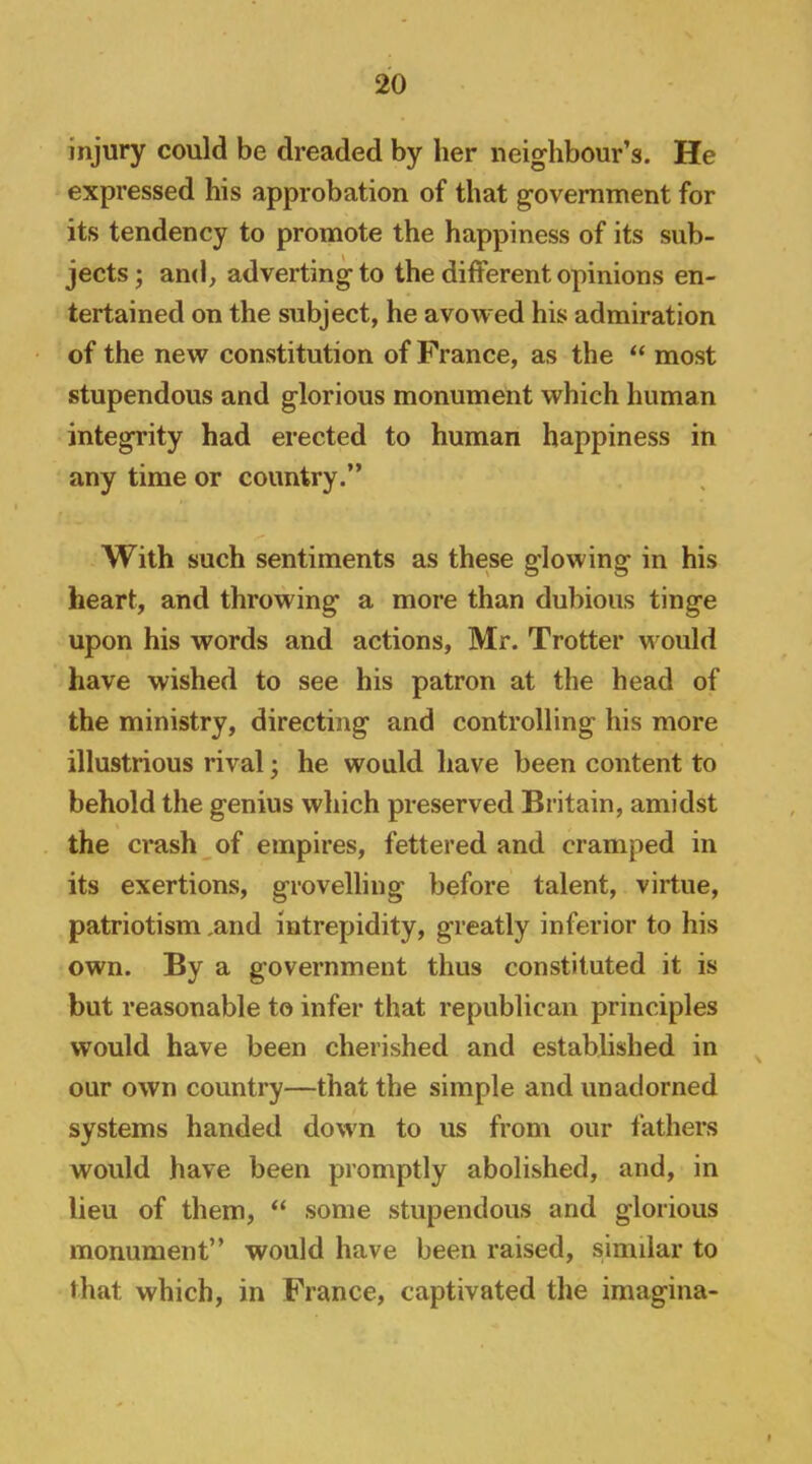 injury could be dreaded by her neighbour’s. He expressed his approbation of that government for its tendency to promote the happiness of its sub- jects ; and, adverting to the different opinions en- tertained on the subject, he avowed his admiration of the new constitution of France, as the “ most stupendous and glorious monument which human integrity had erected to human happiness in any time or country.” With such sentiments as these glowing in his heart, and throwing a more than dubious tinge upon his words and actions, Mr. Trotter would have wished to see his patron at the head of the ministry, directing and controlling his more illustrious rival; he would have been content to behold the genius which preserved Britain, amidst the crash of empires, fettered and cramped in its exertions, grovelling before talent, virtue, patriotism ,and intrepidity, greatly inferior to his own. By a government thus constituted it is but reasonable to infer that republican principles would have been cherished and established in our own country—that the simple and unadorned systems handed down to us from our fathers would have been promptly abolished, and, in lieu of them, “ some stupendous and glorious monument” would have been raised, similar to that which, in France, captivated the imagina-