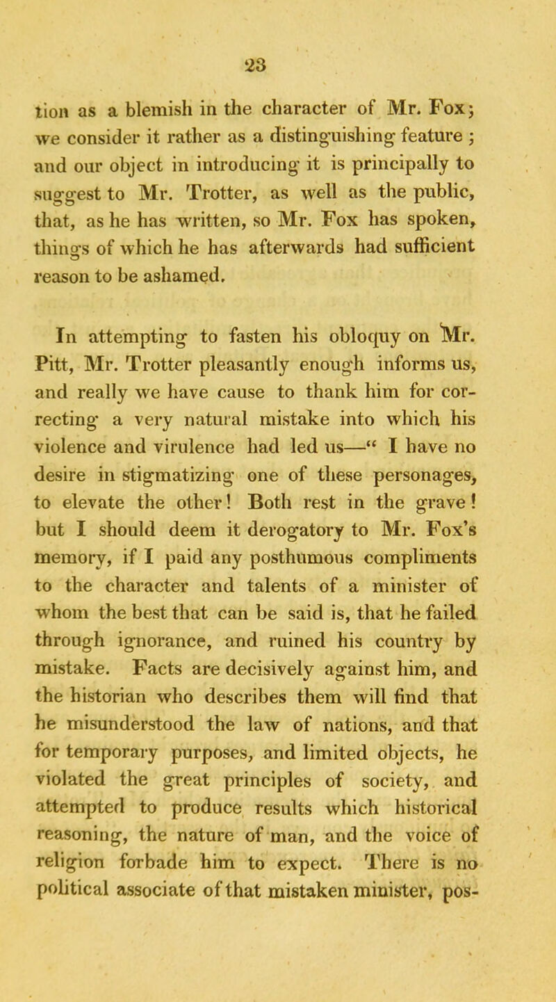 lion as a blemish in the character of Mr. Fox; we consider it rather as a distinguishing feature ; and our object in introducing it is principally to suggest to Mr, Trotter, as well as the public, that, as he has written, so Mr. Fox has spoken, thino’s of which he has afterwards had sufficient reason to be ashamed. In attempting to fasten his oblocpiy on Mr. Pitt, Mr. Trotter pleasantly enough informs us, and really we have cause to thank him for cor- recting* a very natural mistake into which his violence and virulence had led us—“ I have no desire in stigmatizing one of these personages, to elevate the other! Both rest in the grave ! but I should deem it derogatory to Mr. Fox’s memory, if I paid any posthumous compliments to the character and talents of a minister of whom the best that can be said is, that he failed through ignorance, and ruined his country by mistake. Facts are decisively against him, and the historian who describes them will find that he misunderstood the law of nations, and that for temporary purposes, and limited objects, he violated the great principles of society, and attempted to produce results which historical reasoning, the nature of man, and the voice of religion forbade him to expect. There is no political associate of that mistaken minister, pos-