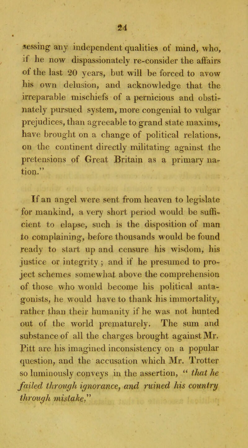 aessing' any independent qualities of mind, who, if he now dispassionately re-consider the affairs of the last 20 years, but will be forced to avow his own delusion, and acknowledge that the irreparable mischiefs of a pernicious and obsti- nately pursued system, more congenial to vulgar prejudices, than agreeable to grand state maxims, have brought on a change of political relations, on the continent directly militating against the pretensions of Great Britain as a primary iia-r tion.” If an angel were sent from heaven to legislate for mankind, a very short period would be suffi- cient to elapse, such is the disposition of man to complaining, before thousands would be found ready to start up and censure his wisdom, his justice or integrity; and if he presumed to pro- ject schemes somewhat above the comprehension of those who would become his political anta- gonists, he would have to thank his immortality, rather than their humanity if he was not hunted out of the world prematurely. The sum and substance of all the charges brought against Mr. Pitt are his imagined inconsistency on a popular question, and the accusation which Mr. Trotter so luminously conveys in the assertion, “ that he failed through ignorancej and ruined his country through mistake f
