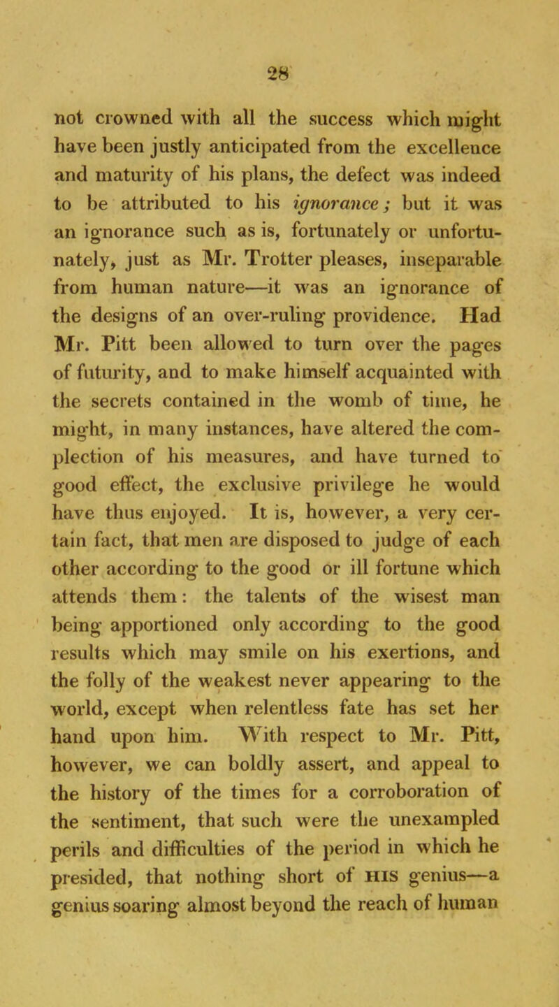 not crowned with all the success which might have been justly anticipated from the excellence and maturity of his plans, the defect was indeed to be attributed to his ignorance; but it was an ignorance such as is, fortunately or unfortu- nately > just as Mr. Trotter pleases, inseparable from human nature—it was an ignorance of the designs of an over-ruling providence. Had Mr. Pitt been allowed to turn over the pages of futurity, and to make himself acquainted with the secrets contained in the womb of time, he might, in many instances, have altered the com- plection of his measures, and have turned to' good effect, the exclusive privilege he would have thus enjoyed. It is, however, a very cer- tain fact, that men are disposed to judge of each other according to the good or ill fortune which attends them: the talents of the w^isest man ' being apportioned only according to the good results which may smile on his exertions, and the folly of the weakest never appearing to the world, except when relentless fate has set her hand upon him. With respect to Mr. Pitt, however, we can boldly assert, and appeal to the history of the times for a corroboration of the sentiment, that such were the unexampled perils and difficulties of the period in which he presided, that nothing short of his genius—a genius soaring almost beyond the reach of human