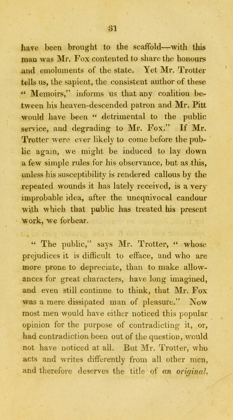 liave been brought to the scaffold—with this man was Mr. Fox contented to share the honours and emoluments of the state. Yet Mr. Trotter tells us, the sapient, the consistent author of these “ Memoirs,” informs us that any coalition be- tween his heaven-descended patron and Mr. Pitt would have been “ detrimental to the public service, and degrading to Mr. Fox.” If Mr. Trotter were ever likely to come before the pub- ' lie again, we might be induced to lay down a few simple rules for his observance, but as this, unless his susceptibility is rendered callous by the repeated wounds it has lately received, is a very improbable idea, after the unequivocal candour wi,th which that public has treated his present Nvork, we forbear. “ The public,” says Mr. Trotter, “ whose prejudices it is difficult to efface, and who are more prone to depreciate, than to make allow- ances for great characters, have long imagined, and even still continue to think, that Mr. Fox was a mere dissipated man of pleasure.” Now most men would have either noticed this popular opinion for the purpose of contradicting it, or, had contradiction been out of the question, M^ould not have noticed at all. But Mr. Trotter, who aets and writes differently from all other men, and therefore deserves the title of an original,