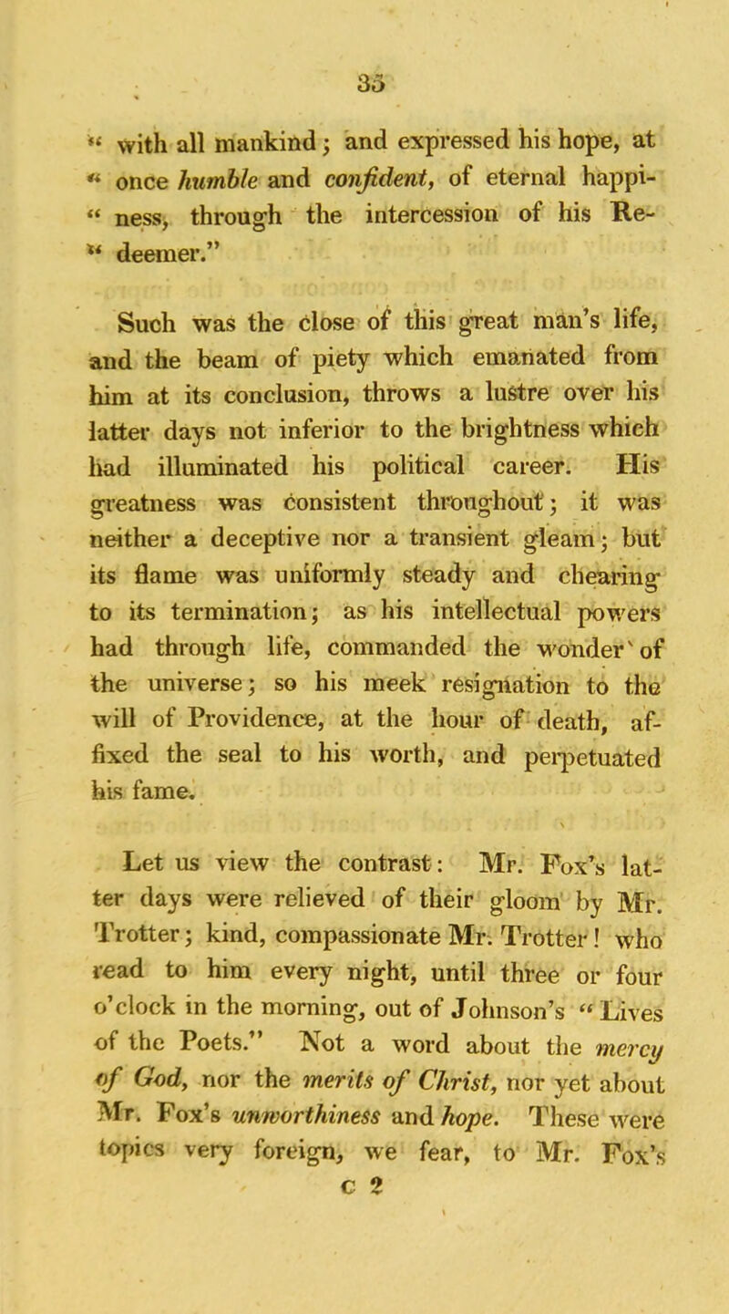 “ with all mankind; and expressed his hope, at « once humble and confident, of eternal happi- ness, through the intercession of his Re- deemer.” Such was the close of this ^eat mmi’s life, and the beam of piety which emanated from him at its conclusion, throws a lustre over his latter days not inferior to the brightness which had illuminated his political career. His greatness was consistent thmnghout; it was neither a deceptive nor a transient gleam; but its flame was uniformly steady and charing to its termination; as his intellectual powers had through life, commanded the M'onder'of the universe; so his meek resigiiation to the will of Providence, at the hour of death, af- fixed the seal to his worth, and pei-petuated his fame. \ Let us view the contrast: Mr. Fox’s lat- ter days were relieved of their gloom’ by Mr. Trotter; kind, compassionate Mr. Trotter! who read to him every night, until three or four o’clock in the morning, out of Johnson’s “ Lives of the Poets.” Not a word about the vnercy of God, nor the merits of Christ, nor yet about Mr. Pox’s unworthiness andAope. These were topics very foreign, we fear, to Mr. Fox’s c 2