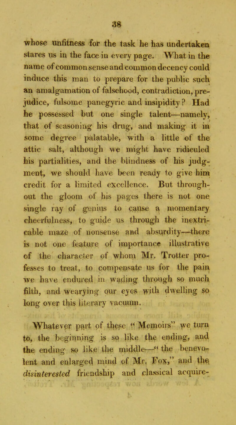 whose unfitness for the task he has undertaken stares us in the face in every page. What in the name of common sense and common decency could induce this man to prepare for the public such an amalgamation of falsehood, contradiction, pre- judice, fulsome panegyric and insipidity ? Had he possessed but one single talent—namely, that of seasoning his drug, and making it in some degree palatable, with a little of the attic salt, although we might have ridiculed his partialities, and the blindness of his judg- ment, we should have been ready to give him credit for a limited excellence. But through- out the gloom of his pages there is not one single I'Jiy of genius to cause a momentary cheerfulness, to guide us through the inextii- cable maze of nonsense and absurdity—there is not one feature of importance illustrative of the character of whom Mr. Trotter pro- fesses to treat, to compensate us for the pain we have endured in wading through so much filth, and wearying our eyes >vith dwelling so long over this literary vacuum. Whatever part of these ‘‘ Memoirs” >ve turn to, the beginning is so like the ending, and the ending so like the middle—the benevo- lent and enlarged mind of Mr. Fox,” and the disinterested friendship and classical acquii’e-