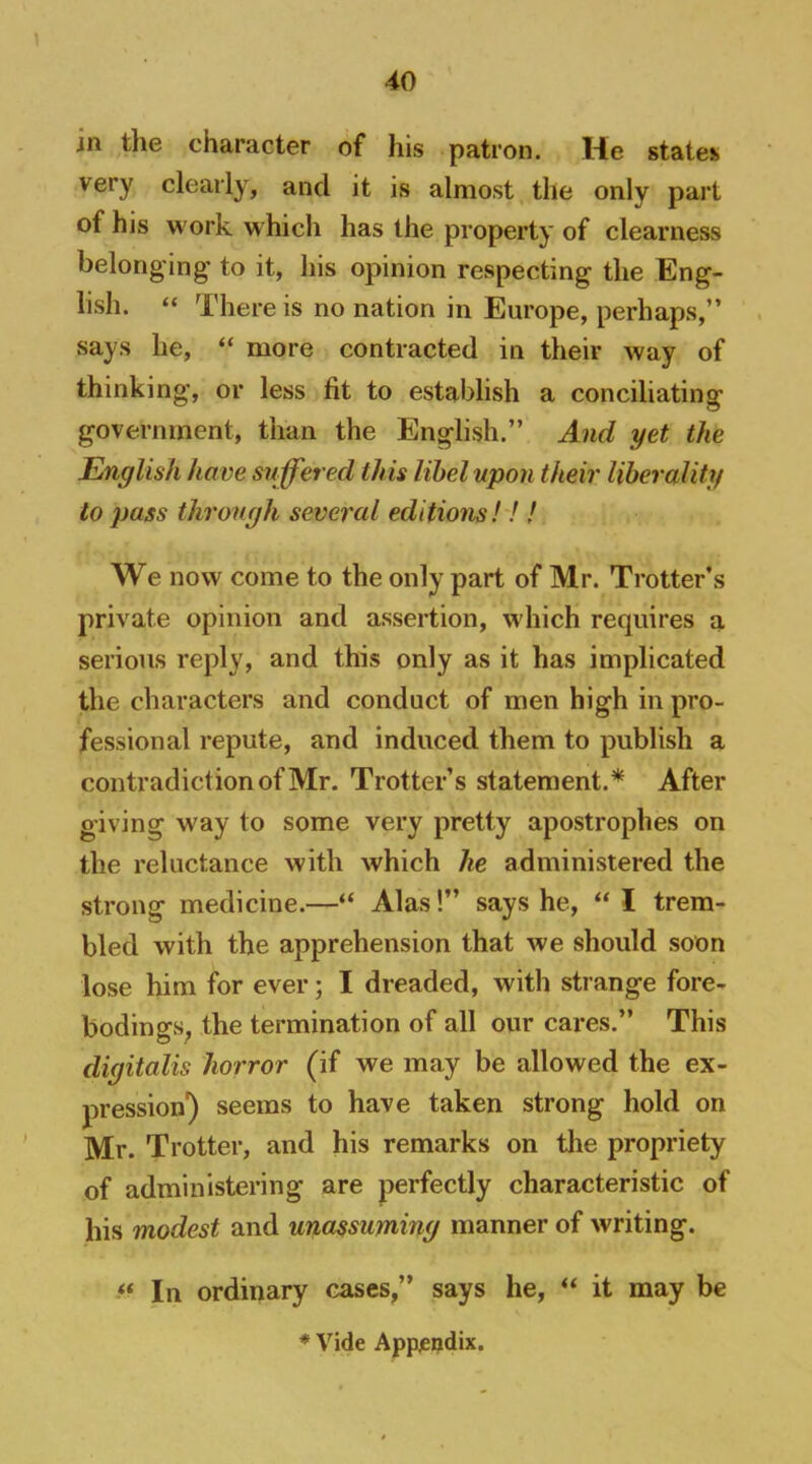 in the character of his patron. He statei^ very clearly, and it is almost the only part of his work which has the property of clearness belonging to it, his opinion respecting the Eng- lish. “ There is no nation in Europe, perhaps,” says he, “ more contracted in their way of thinking, or less fit to establish a conciliating government, than the English.” And yet the English have suffered this libel upon their liberality to pass through several editions!!! We now come to the only part of Mr. Trotter’s private opinion and assertion, which requires a serious reply, and this only as it has implicated the characters and conduct of men high in pro- fessional repute, and induced them to publish a contradiction of Mr. Trotter’s statement.* After giving way to some very pretty apostrophes on the reluctance with which he administered the strong medicine.—“ Alas!” says he, “ I trem- bled with the apprehension that we should soon lose him for ever; I dreaded, with strange fore- bodings^ the termination of all our cares.” This digitalis horror (if we may be allowed the ex- pression) seems to have taken strong hold on Mr. Trotter, and his remarks on the propriety of administering are perfectly characteristic of his modest and unassuming manner of writing. In ordinary cases,” says he, “ it may be * Vide Appjeqdix.
