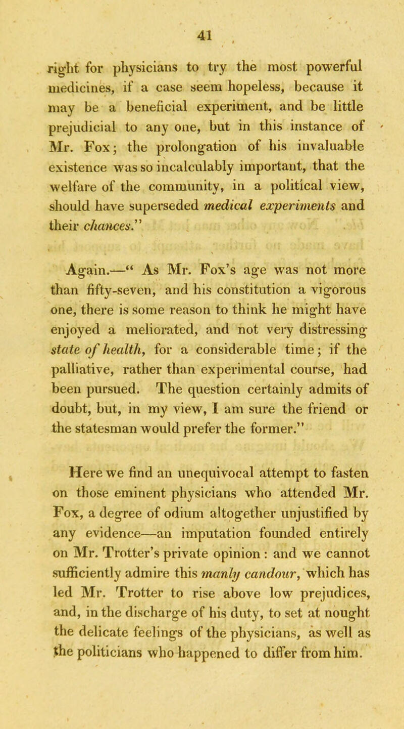 right for physicians to try the most powerful medicines, if a case seem hopeless, because it may be a beneficial experiment, and be little prejudicial to any one, but in this instance of ' Mr. Fox; the prolongation of his invaluable existence was so incalculably important, that the welfare of the community, in a political view, should have superseded medical experiments and their chances.^ Again.—“ As Mr. Fox’s age was not more than fifty-seven, and his constitution a vigorous one, there is some reason to think he might have enjoyed a meliorated, and not very distressing state of healthy for a considerable time; if the palliative, rather than experimental course, had been pursued. The question certainly admits of doubt, but, in my view, I am sure the friend or the statesman would prefer the former.” Here we find an unequivocal attempt to fasten on those eminent physicians who attended Mr. Fox, a degree of odium altogether unjustified by any evidence—an imputation founded entirely on Mr. Trotter’s private opinion ; and we cannot sufficiently admire this manly ca^^cZo^^r, which has led Mr. Trotter to rise above low prejudices, and, in the discharge of his duty, to set at nought the delicate feelings of the physicians, as well as the politicians who happened to differ from him.