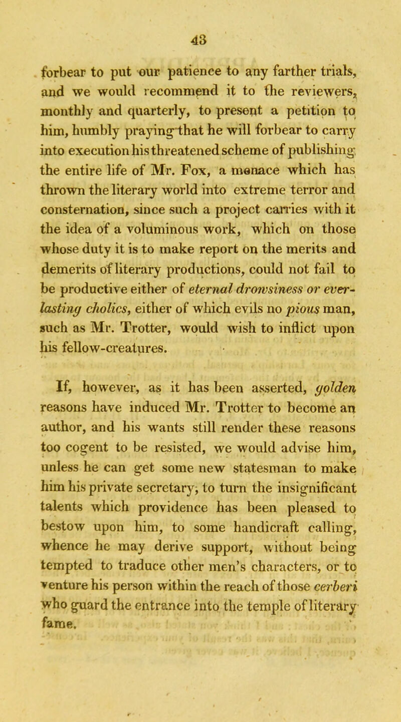 forbear to put our patience to any farther trials, and we would lecommpnd it to the reviewers, monthly and quarterly, to present a petition to him, humbly praying'that he will forbear to carry into execution his threatened scheme of publishing, the entire life of Mr. Fox, a menace which has thrown the literary world into extreme terror and consternation, since such a project carries with it the idea of a voluminous work, which on those whose duty it is to make report on the merits and demerits of literary productions, could not fail to be productive either of eternal drowsiness or ener- lasting cholics, either of which evils no pious man, such as Mr. Trotter, would wish to inflict upon his fellow-creatures. If, however, as it has been asserted, golden reasons have induced Mr. Trotter to become an author, and his wants still render these reasons too cogent to be resisted, we would advise him, unless he can get some new statesman to make him his private secretary^ to turn the insignificant talents which providence has been pleased to bestow upon him, to some handicraft calling, whence he may derive support, without being tempted to traduce other men’s characters, or to venture his person within the reach of those cerheri who guard the entrance into the temple of literary fame.