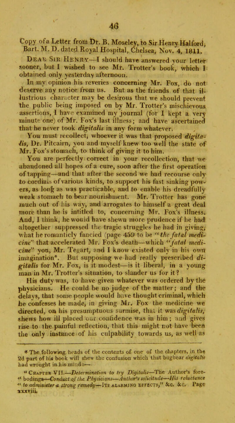 40 Copy ofa Letter from Dr. B. Moseley, to Sir Henry Halfordi Bart. M. D. dated Royal Hospital, Chelsea, Nov. 4, 1811. Deah Sir Henry—I should have answered your letter sooner, but I wished to see Mr. Trotter’s book, which I obtained only yesterday afternoon. In my opinion his reveries concerning Mr. Fox, do not deserve any notice from us. But as the friends of that il- lustrious character may be desirous that we should prevent the public being imposed on by Mr. Trotter’s mischievous assertions, I have examined my journal (for I kept a very minute one) of Mr. Fox’s last illness; and have ascertained that he never took digitalis in any form whatever. You must recollect whoever it was that proposed digital lis, Dr. Pitcairn, you and myself knew too well the state of Mr. Fox’s stomach, to think of giving it to him. You are perfectly correct in your recollection, that we abandoned all hopes of a cure, soon after the first operation of tapping—^and that after the second we had recourse only to cordials of various kinds, to support his fast sinking pow- ers, as lon^ as was practicable, and to enable his dreadfully weak stomach to bear nourishment. Mr. Trotter has gone much out of his w ay, and arrogates to himself a great deal more than he is intitled to, concerning Mr. Fox’s illness. And, I think, he would have shew’u more prudence if he had altogether suppressed the tragic struggles he had in givings what heromanticly fancied Tpage 459 to be the fatal medi- cine” that accelerated Mr. Fox’s death—which fatal medi- cvnd’ you, Mr. Tegart, and I know existed only in his owrt imagination*. But supposing we had really prescribed di- gitalis for Mr. Fox, is it modest—is it liberal, in a young man in Mr. Trotter’s situation, to slander us for it ? His duty w’as, to have given whatever w'as ordered by the physicians. He could be no judge of the matter; and the delays, that some people would have thought criminal, w'hich he confesses he made, in giving Mr. Fox the medicine we directed, on his presumptuous surmise, that it was di^talis, shews how ill placed our confidence was in him; and gives rise to the painful reflection, that this might not have been the only instance of his culpability towards us, as well as * The following heads of the contents of one of the chapters, in the 2d part of his book will shew the confusion which that bugbear digiialte bad wrought in his mind :— “Chapter VII.—Determination to try Digitalis—The Author’s fore- bodings—(if the Physicians—AulhuPs solicitude—His reluctance “ to adminitUr-a strong remedy—Its AtARMiNo effbcts,” &c. See. Page sxxviiL