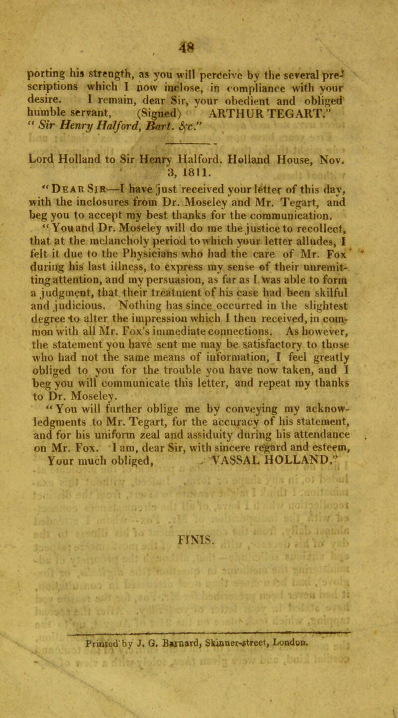 porting his strength, as you will perocivc by the sereral pre- scriptions which I now inclose, in compliance with your desire. I remain, dear Sir, your obedient and obliged humble servant, (Signed) ' ARTHUR TEG ART.” “ Sir Henry Halford, Rnrt. Sfc. Lord Holland to Sir Henry Halford. Holland House, Nov. ‘3, 1811.  Dear Sir—I have just received your iMtef of this day, with the inclosures from Dr. Moseley and Mr. Tegart, and beg you to accept ray best thanks for the cororaunication. “You and Dr. Moseley will do me the justice to recollect, that at the melancholy period to which your letter alludes, I felt it due to the Physicians who had the care of Mr. Fox * during his last illness, to express my sense of their unremit- ting attention, and my persuasion, as far as I. Vvas able to form a judgment, that their treatment of his case had been skilful and judicious. Nothing has since occurred in the slightest degree to alter the impression which I then received, in com- mon with all Mr. Fox’s immediate connections. As however, the statement you have sent me may be satisfactory to those who had not the same means of information, I feel greatly obliged to you for the trouble you have now taken, and I beg you will communicate this letter, and repeat ray thanks to Dr. Moseley. “You will further oblige me by conveying my acknow- ledgments to Mr. Tegart, for the accufacy of his statement, and for his uniform zeal and assiduity during his attendance on Mr. Fox. 1 am, dear Sir, with sincere regard and esteem. Your much obliged, . VASSAL HOLLAND.” FINIS. Printed by J. G. Bvnard, Skinner-etreet, London.