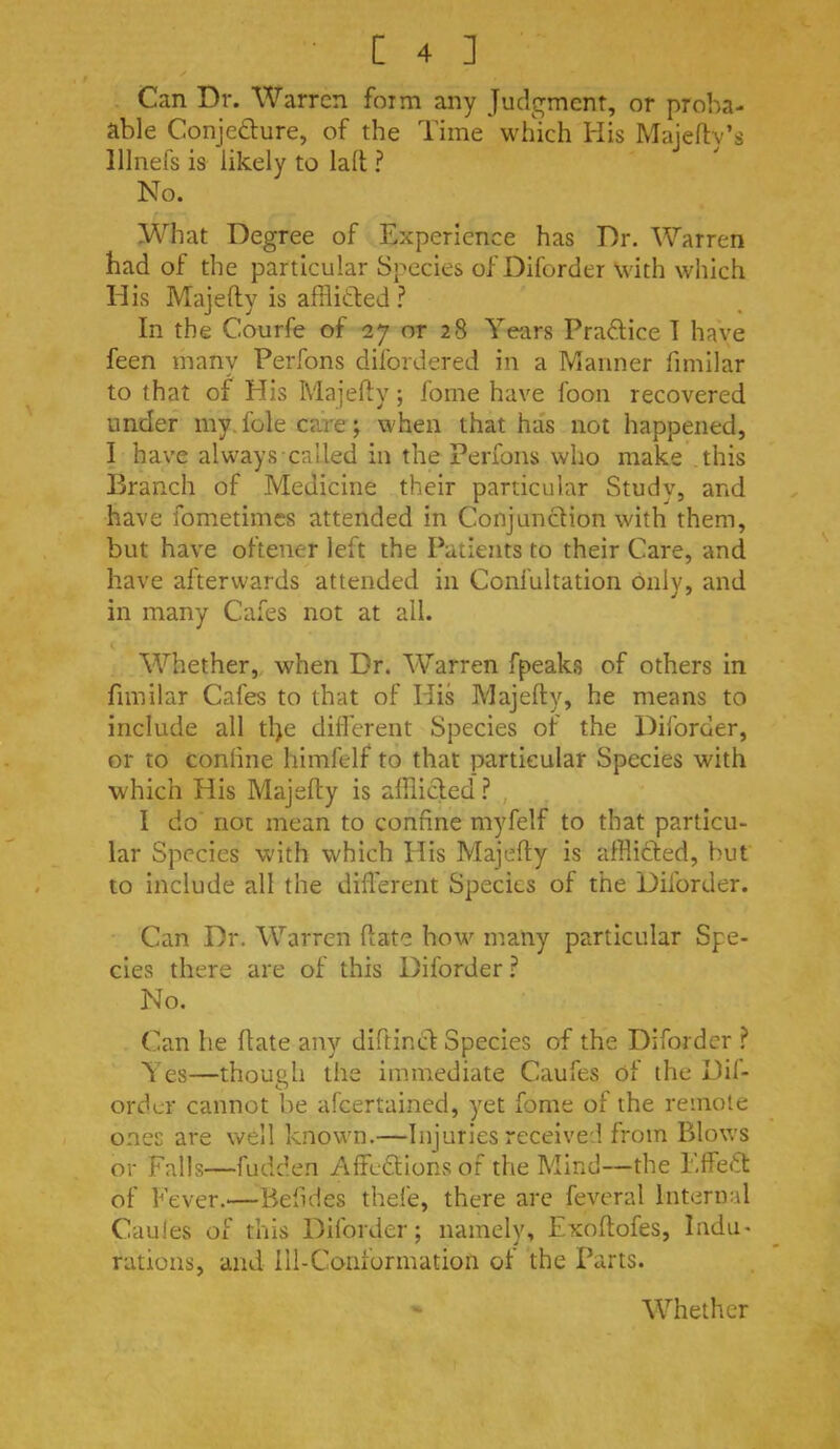 Can Dr. Warren form any Judgment, or proha- able Conjedure, of the Time which His Maieftv’s lllnefs is likely to lall ? No. What Degree of Experience has Dr. Warren had of the particular Species of Diforder with which Elis Majefty is afflifted ? In the Courfe of 27 or 28 Years Praftice T have feen many Perfons difordered in a Manner fimilar to that of His Majefty; fome have foon recovered under my. foie ca.re; when that has not happened, I have always called in the Perfons who make this Branch of Medicine their particular Study, and have fometimes attended in Conjunction with them, but have oftener left the Patients to their Care, and have afterwards attended in Confultation only, and in many Cafes not at all. Whether, when Dr. Warren fpeaks of others in fimilar Cafes to that of His Majefty, he means to include all tl)e dilferent Species of the Diforder, or to coniine himfelf to that particular Species with which His Majefty is alllicled ? I do not mean to confine myfelf to that particu- lar Species with which His Majefty is afBicfed, but to include all the difl'erent Species of the Diforder. Can Dr. Warren ftate how many particular Spe- cies there are of this Diforder ? No. (ian he ftate any diftinci Species of the Diforder E'es—though the immediate Caufes of the Dil- ordcr cannot be afeertained, yet fome of the remote ones are well known.—Injuries receive:! from Blows or Falls—fudden Affedtions of the Mind—the l.ffeT of Fever.—Befides thefe, there are feveral Internal Caules of this Diforder; namely, Exoftofes, Indu- rations, and Ill-Conformation of the Parts.