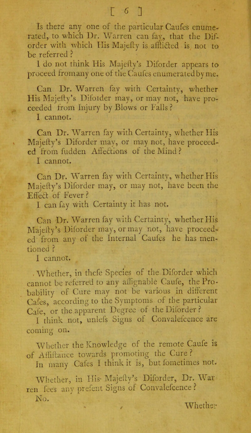 Is there any one of the particular Caufes enume- rated, to which ])r. Warren can fay, that the l)if- order with Avhich Ilis Majefly is afPu6led is not to be referred ? 1 do not think His Majefly’s Diforder appears to proceed fromany one of the Caufes enumerated by me. Can Dr. Warren fay with Certainty, whether His Majelly’s Difoider may, or may not, have pro- ceeded from Injury by Blows or Falls ? I cannot. v Can Dr. Warren fay with Certainty, whether His * Majefty’s Diforder may, or may not, have proceed- ed from hidden Affedions of the Mind ? I cannot. Can Dr. Warren fay with Certainty, whether His Majefty’s Diforder may, or may not, have been the Effeft of Fever ? I can fay -with Certainty it has not. Can Dr. Warren fay with Certainty, whether His Majefty’s Diforder may, or may not, have proceed- ed from any of the Internal Caufes he has men- tioned ? 1 cannot. . Whether, in thefe Species of the Diforder which cannot be referred to any aflignable Caufe, the Pro- bability of Cure may not be various in different Cafes, according to the Symptoms of the particular Cafe, or the apparent Degree of the Diforder.? I think not, unlefs Signs of Convalefcence are coming on. Whether the Knowledge of the remote Caufe is of Aftiftaiice towards promoting the Cure.? In many Cafes I think it is, but fometimes not. Whether, in Flis- Majefty’s Diforder, Dr. War ren fees any prefent Signs of Convalefcence ? No. /