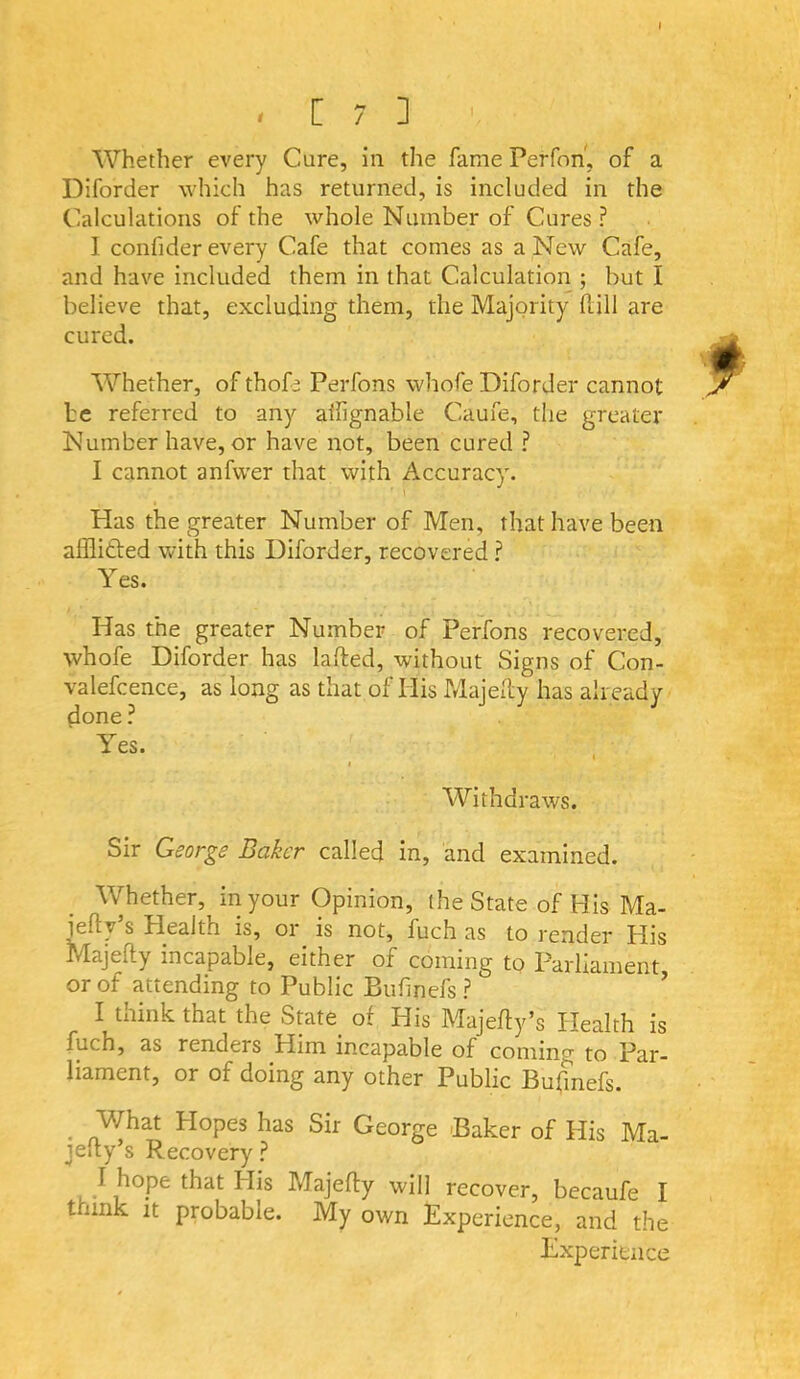 ' C 7 jl Whether every Cure, in the fame Perfon, of a Diforder which has returned, is included in the Calculations of the whole Number of Cures? I confider every Cafe that comes as a New Cafe, and have included them in that Calculation ; but I believe that, excluding them, the Majority Hill are cured. Whether, of thof^ Perfons whofe Diforder cannot be referred to any alfignable Caufe, the greater Number have, or have not, been cured ? I cannot anfvver that with Accuracy. Has the greater Number of Men, that have been afflitled with this Diforder, recovered ? Yes. Has the greater Number of Perfons recovered, whofe Diforder has lafted, without Signs of Con- valefcence, as long as that of His Majelty has already done ? Yes. « Withdraws. Sir George Baker called in, and examined. Whether, in your Opinion, the State of His Ma- iefty’s Health is, or is not, fuch as to render His Majelly incapable, either of coining to Parliament or of attending to Public Bufinefs ? ’ I think that the State of His Majefly’s Health is fuch, as renders Him incapable of coming to Par- liament, or of doing any other Public Bufmefs. ^ What Hopes has Sir George Baker of His Ma- jeiiy’s Recovery ? I hope that His Majefty will recover, becaufe I think It probable. My own Experience, and the Experience