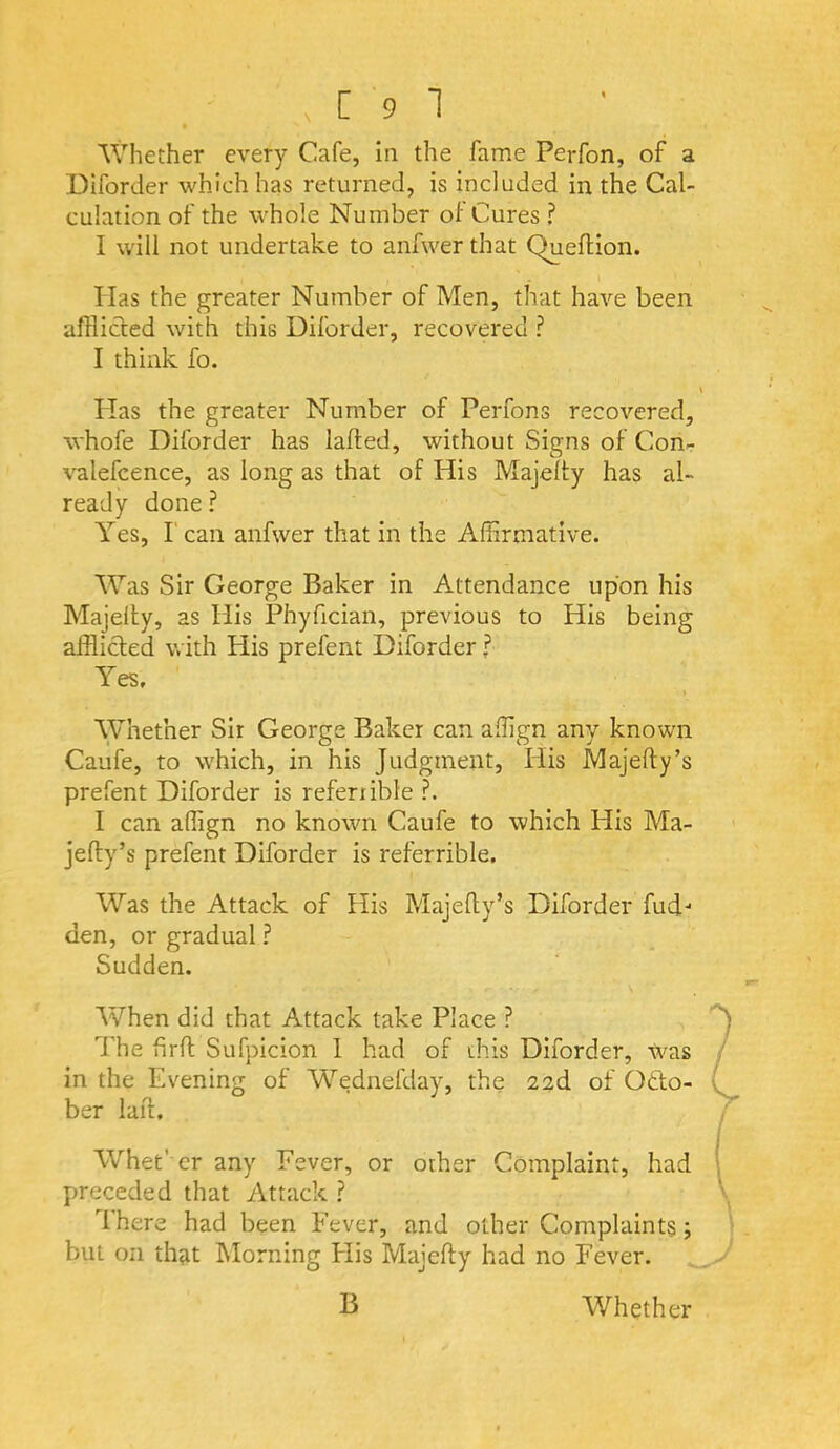 Whether every Cafe, in the fame Perfon, of a Diforder which has returned, is included in the Cal- culation of the whole Number of Cures ? I will not undertake to anfwer that Queflion. \ Has the greater Number of Men, that have been afflicted with this Diforder, recovered ? I think fo. bias the greater Number of Perfons recovered, whofe Diforder has lafted, without Signs of Con- valefcence, as long as that of His Majelty has al- ready done ? Yes, l ean anfwer that in the Affirmative. Was Sir George Baker in Attendance upon his Majelty, as His Phyfician, previous to His being afflicted with His prefent Diforder f Yes. Whether Sir George Baker can affign any known Caufe, to which, in his Judgment, His Majelty’s prefent Diforder is refenible ?. I can affign no known Caufe to which His Ma- jefty’s prefent Diforder is referrible. Was the Attack of His Majefly’s Diforder fud-* den, or gradual ? Sudden. When did that Attack take Place ? dffie firft Sufpicion 1 had of this Diforder, Was in the Evening of Wednefday, the 2ad of Octo- ber lait. Whet’ er any Fever, or other Complaint, had preceded that Attack ? dhere had been Fever, and other Complaints; but on that IMorning Flis Majefty had no Fever.