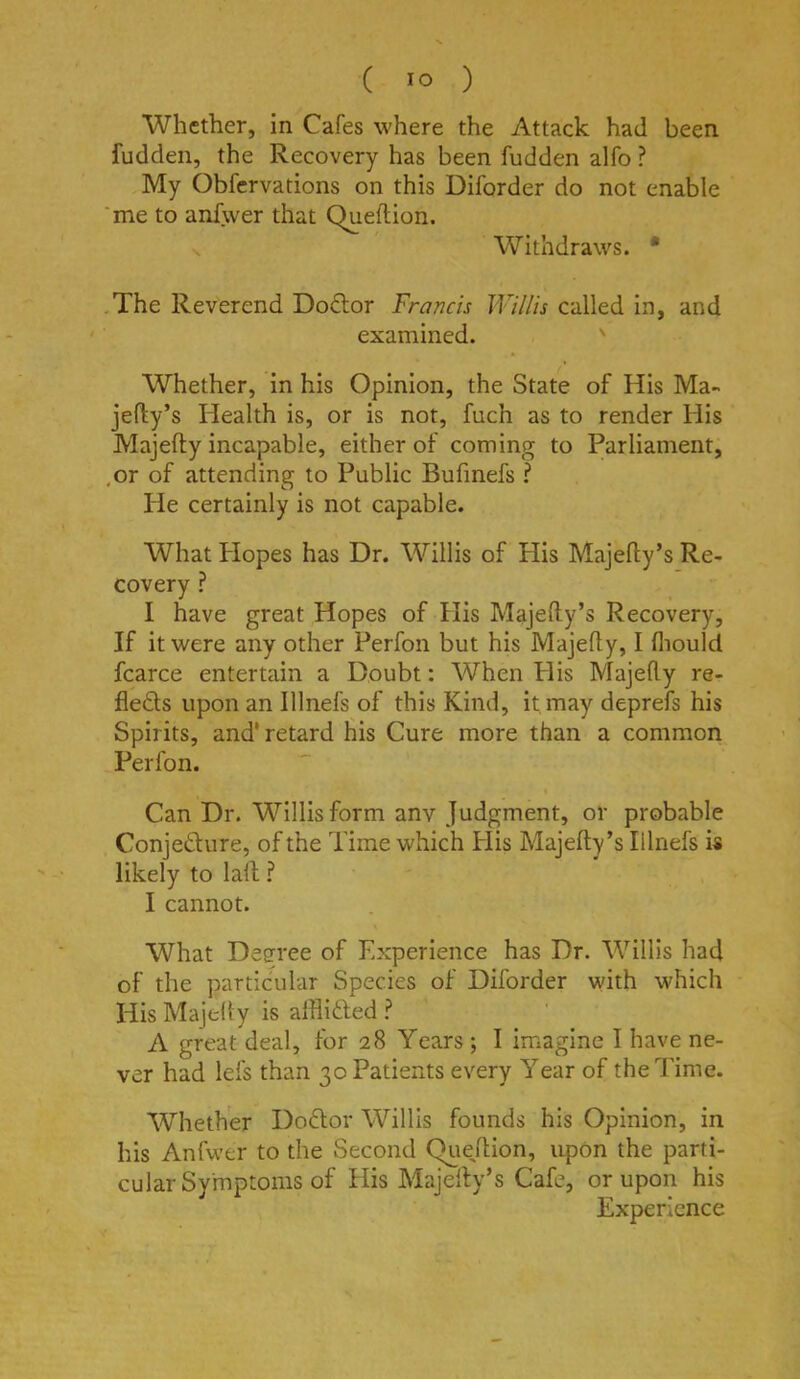 Whether, in Cafes where the Attack had been fudden, the Recovery has been hidden alfo ? My Obfcrvations on this Diforder do not enable ‘me to anfwer that Queftion. s Withdraws. * .The Reverend Doctor Francis Willis called in, and examined. ' Whether, in his Opinion, the State of His Ma- jefty’s Health is, or is not, fuch as to render His Majefty incapable, either of coming to Parliament, ,or of attending to Public Bufmefs ? He certainly is not capable. What Hopes has Dr. Willis of His Majefty’s Re- covery ? I have great Hopes of His Majefty’s Recovery, If it were any other Perfon but his Majefty, I fliould fcarce entertain a Doubt: When His Majefty re- fleds upon an Illnefs of this Kind, it may deprefs his Spirits, and* retard His Cure more than a common Perfon. Can Dr. Willis form any Judgment, or probable Conjedure, of the Time which His Majefty’s Illnefs is likely to laft ? I cannot. What Degree of Experience has Dr. Willis had of the particular Species of Diforder with which His Majefty is afflided A great deal, for 28 Years ; I imagine I have ne- ver had lefs than 30 Patients every Year of the Time. Whether Dodor Willis founds his Opinion, in his Anfwer to the Second Queftion, upon the parti- cular Symptoms of His Majefty’s Cafe, or upon his Experience