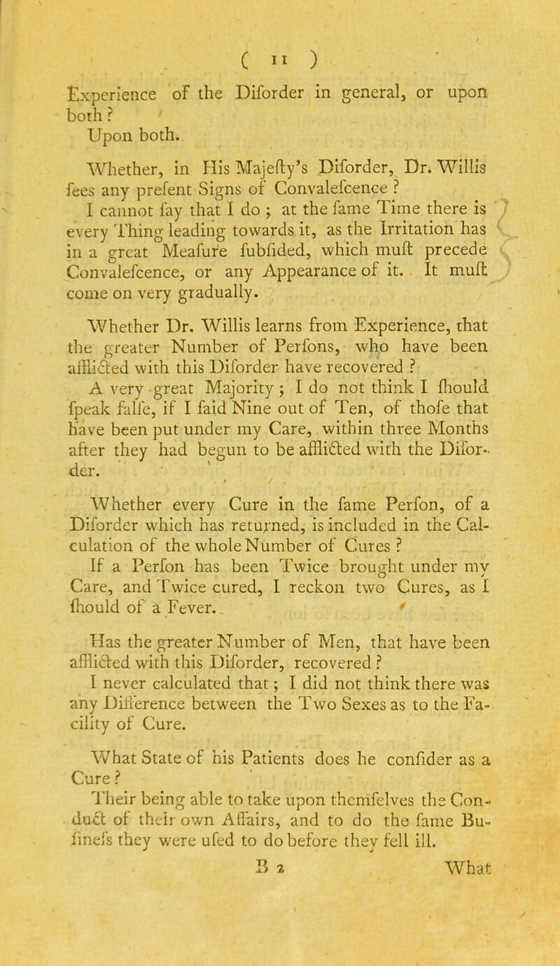 Experience of the Diforder in general, or upon both ? Upon both. Whether, in His Majefty’s Diforder, Dr. Willis fees any prefent Signs of Convalefcence ? I cannot fay that I do ; at the fame Time there is every Thing leading towards it, as the Irritation has in a great Meafure fubfided, which muft precede Convalefcence, or any Appearance of it. It mull come on very gradually. Whether Dr. Willis learns from Experience, that the greater Number of Perfons, who have been aihidted with this Diforder have recovered ? A very great Majority ; I do not think I Ihould fpeak falfe, if I faid Nine out of Ten, of thofe that have been put under my Care, within three Months after they had begun to be affli6led with the Difor- der. • / . Whether every Cure in the fame Perfon, of a Diforder which has returned, is included in the Cal- culation of the whole Number of Cures ? If a Perfon has been Twice brought under my Care, and Twice cured, I reckon two Cures, as I Ihould of a Fever.. ' * Has the greater Number of Men, that have been afflicled with this Diforder, recovered ? I never calculated that; I did not think there was any Dilierence between the Two Sexes as to the Fa- cility of Cure. What State of his Patients does he confider as a Cure ? Their being able to take upon thcmfelves the Con- duct of their own Atlairs, and to do the fame Bu- finefs they were ufed to do before they fell ill.