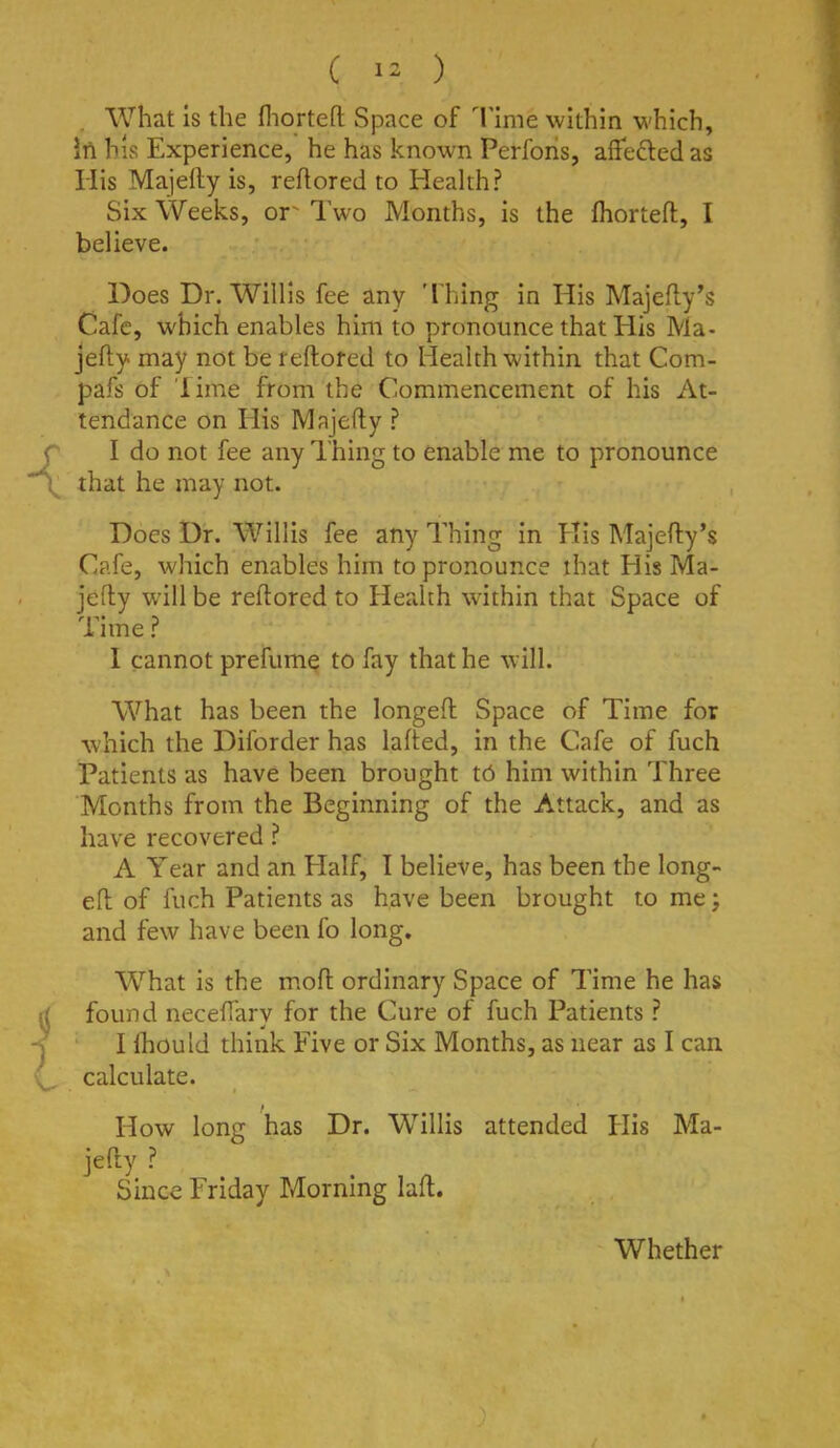. What is the fliorten; Space of Time within which, irt his Experience, he has known Perfohs, affefted as His Majefty is, reflored to Health? Six Weeks, or' Two Months, is the fhorteft, I believe. Does Dr. Willis fee any 'I hing in His Majefly’s Cafe, which enables him to pronounce that His Ma- jefty may not be reftofed to Health within that Com- pafs of Time from the Commencement of his At- tendance on His Majefty ? I do not fee any Thing to enable me to pronounce that he may not. Does Dr. Willis fee any Thing in His Majefty’s Cafe, which enables him to pronounce that His Ma- jefty w’ill be reftorcd to Headih within that Space of Time ? 1 cannot prefumc to fay that he will. What has been the longeft Space of Time for which the Diforder has lafted, in the Cafe of fuch Patients as have been brought tb him within Three Months from the Beginning of the Attack, and as have recovered ? A Year and an Half, I believe, has been the long- eft of fuch Patients as have been brought to me; and few have been fo long. W’^hat is the moft ordinary Space of Time he has found neceftarv for the Cure of fuch Patients ? ' I Ihould think Five or Six Months, as near as I can calculate. * How long has Dr. Willis attended flis Ma- jefty ? Since Friday Morning laft. Whether /