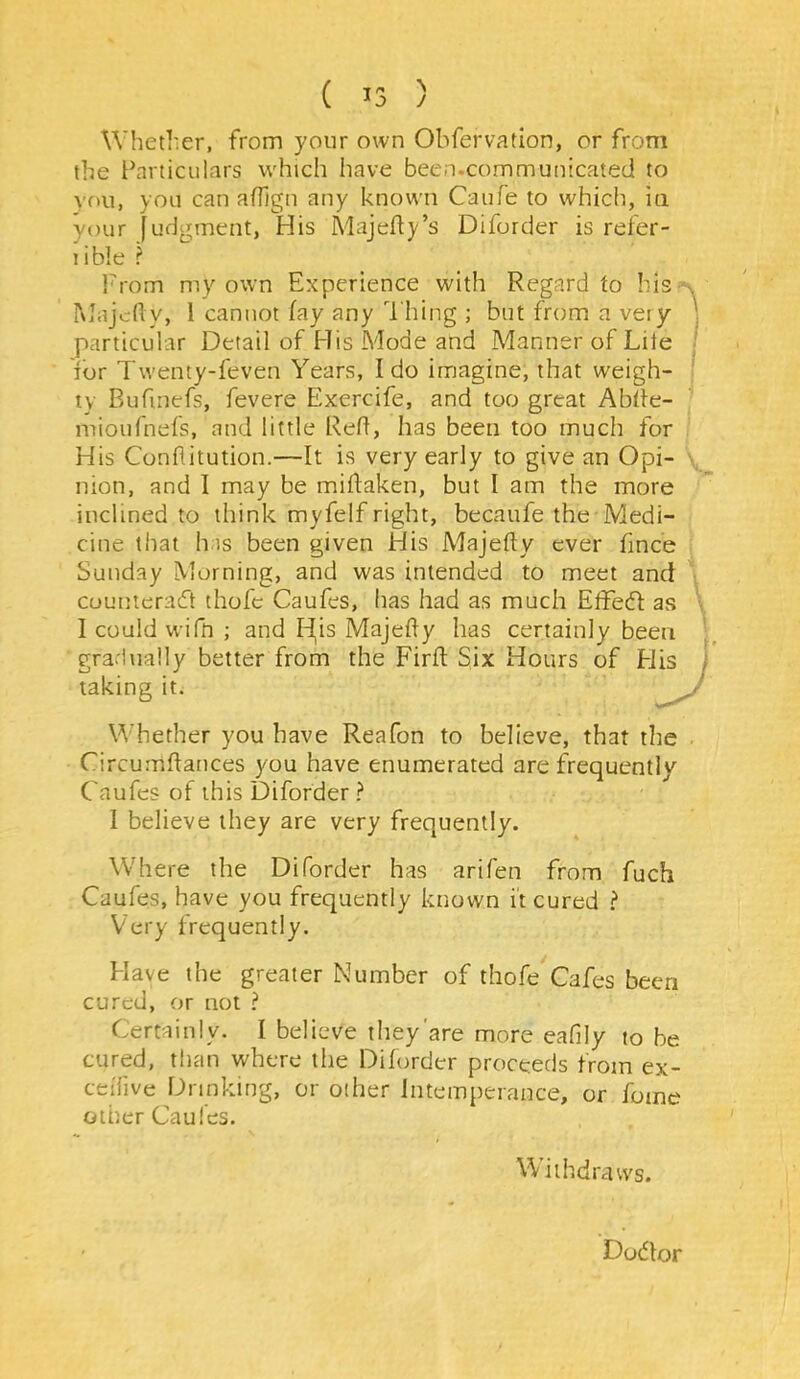 Whether, from your own Obfervatlon, or from the lharticulars which have been.communicated to you, you can affign any known Caufe to which, iti your fudgment, His Majefy’s Diforder is refer- lible ? From my own Experience with Regard to his Majcf y, 1 cannot fay any Thing ; but from a very particular Detail of His Mode and Manner of Lite for Twenty-feven Years, Ido imagine, that weigh- ty Bufinefs, fevere Exercife, and too great Abtle- mioufnefs, and little Reft, has been too much for His Conflitution.—It is very early to give an Opi- nion, and I may be miftaken, but I am the more inclined to think myfelf right, becaufe the Medi- cine that h is been given His Majefty ever fince Sunday Morning, and was intended to meet and cuunterad thofe Caufes, has had as much Effect as Icouldwifn ; and Id^is Majefty has certainly been gradually better from the Firft: Six Hours of H taking it. Whether you have Reafon to believe, that the Circumftances you have enumerated are frequently Caufes of this Diforder ? I believe they are very frequently. Where the Diforder has arifen from fuch Caufes, have you frequently known it cured ? Very frequently. Have the greater Number of thofe Cafes been cured, or not ? Certainly. I believe they'are more eafily to be cured, than where the Diforder proceeds from ex- ceiTive prinking, or other Intemperance, or fome other Caufes. Withdraws. Dodlor