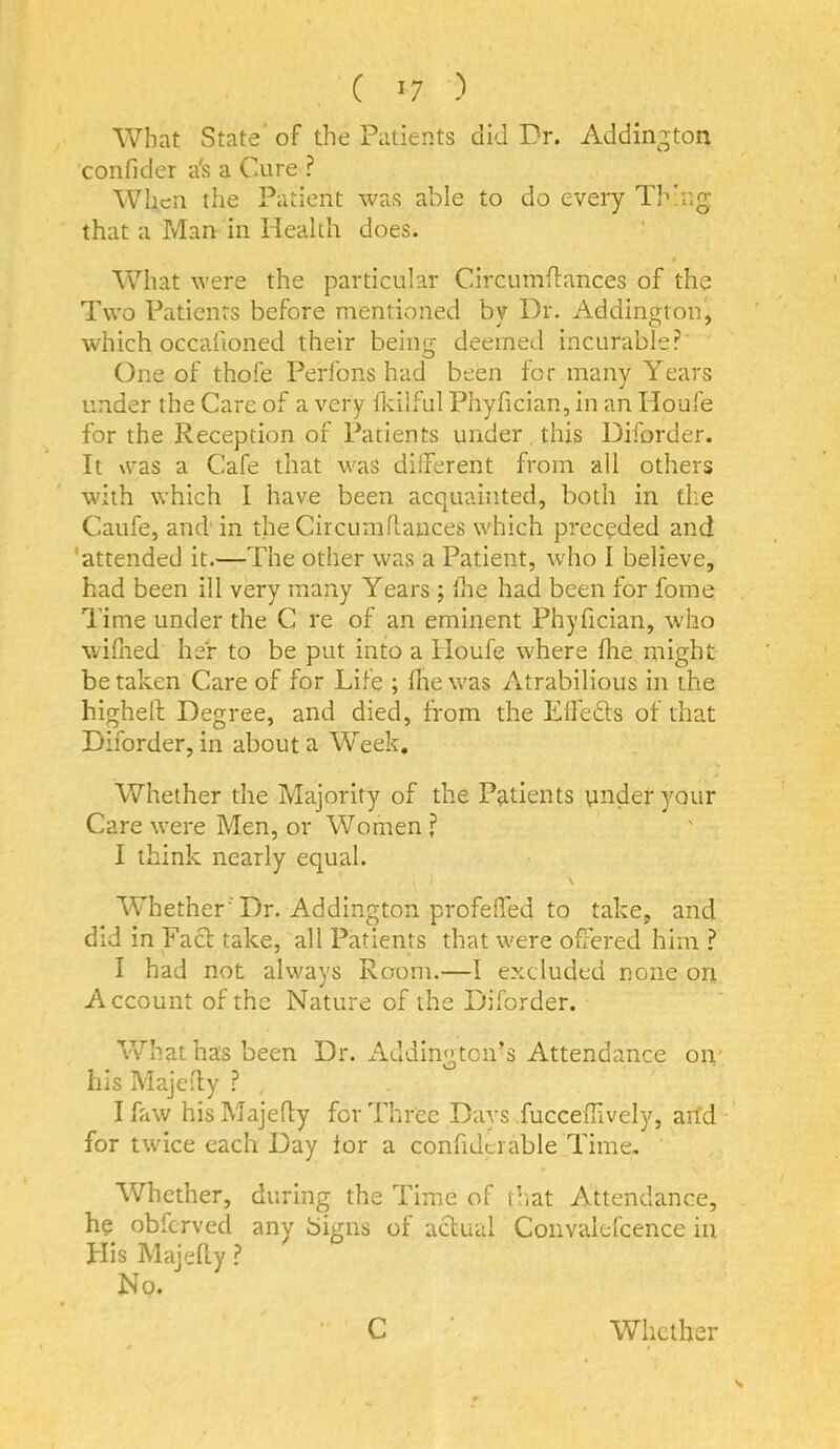 What State of the Patients did Dr. Addington confider a's a Cure ? When the Patient was able to do every Thbig that a Man in Health does. What were the particular Circumftances of the Two Patients before mentioned by Dr. Addington, which occalioned their being deemed incurable? One of thofe Perfons had been for many Years under the Care of a very fkilful Phyfician, in an Houfe for the Reception of Patients under . this Diforder. It was a Cafe that was different from all others with which I have been acquainted, both in the Caufe, and' in the Circumflances which preceded and 'attended it.—The other was a Patient, who I believe, had been ill very many Years ; ihe had been for fome Time under the C re of an eminent Phyfician, who wiflied her to be put into a Houfe where fhe ntight be taken Care of for Life ; fhe was Atrabilious in the higheft Degree, and died, from the Effefts of that Diforder, in about a Week, Whether the Majority of the Patients undefyour Care were Men, or Women ? I think nearly equal. \ Whether ’Dr. Addington profeffed to take, and did in Fact take, all Patients that were offered him ? I had not always Raom.—I excluded none on Account of the Nature of the Diforder. What has been Dr. x^cldington’s Attendance oii' his Majefly ? , I faw his Majefly for Three Days fuccefhvely, aitd for twice each Day for a confidciable Time, Whether, during the Time of that Attendance, he obfcrved any Signs of actual Convalefcence in His Majefly.? No. C Whether