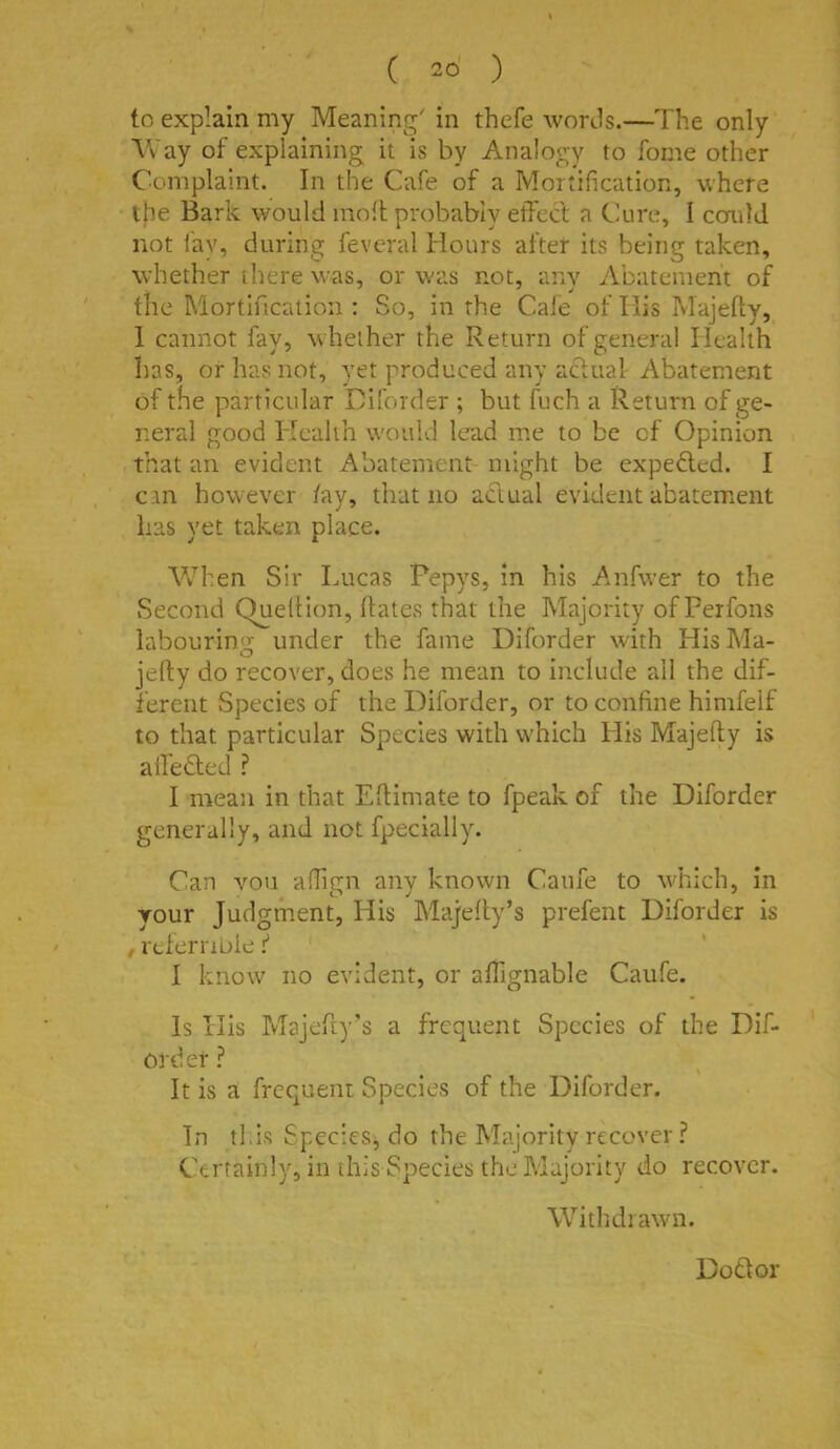 to explain my Meaning' in thefe words.—The only Way of explaining it is by Analogy to fome other Complaint. In the Cafe of a Mortification, where the Bark would inoft probably effect a Cure, 1 comld not i'ay, during feveral Hours after its being taken, wdiether there w-as, or w'as not, any Abatement of the Mortification : So, in the Cafe of His Majefty, 1 cannot fay, whether the Return of general Health has, of has not, yet produced any actual Abatement of the particular Hiforder ; but fuch a Return of ge- rreral good Health would lead me to be of Opinion that an evident Abatement might be expedled. I can however /ay, that no adlual evident abatem.ent has yet taken place. \Vhen Sir Lucas Pepys, in his Anfwer to the Second Quell ion, hates that the Majority of Perfons labourin<Jc under the fame Diforder with HisMa- jefty do recover, does he mean to include all the dif- ferent Species of the Diforder, or to confine himfelf to that particular Species with which His Majefty is alledled ^ I mean in that Eflimate to fpeak of the Diforder generally, and not fpecially. Can vou affign any known Canfe to w’hich, in your Judgment, His Maj'elty’s prefent Diforder is , relernbie ^ I know no evident, or affignable Canfe. Is His Majefiy's a frequent Species of the Dif- Ofder ? It is a frequent Species of the Diforder. In this Species, do the Majority recover? Certainly, in this Species the Majority do recover. WithJiawn. Dot! or