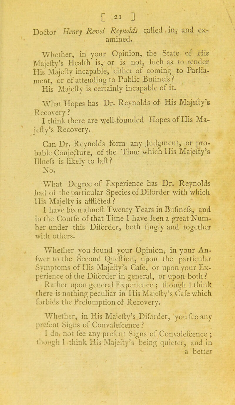 Do£lor Henry Revel Reynolds called, in, and ex- amined. Whether, in your Opinion, the State of His Majefty’s Health is, or is not, fuch as to render His Majefly incapable, either of coming to Parlia- ment, or of attending to Public Bufmefs ? His Majelly is certainly incapable of it. What Hopes has Dr. Reynolds of His Majefty’s Recovery ? I think there are well-founded Hopes of His Ma- jefty’s Recovery. ' Can Dr. Reynolds form any Judgment, or pro- bable ConjeHure, of the Time which His Majefty’s Illnefs is likely to laft ? No. What Degree of Experience has Dr. Reynolds had of the particular Species of Diforder with which His Majefty is afflifted ? I have been almoft Twenty Years in Bufmefs, and in the Courfe of that Time 1 have feen a great Num- ber under this Diforder, both fmgly and together with others. Whether you found your Opinion, in your An- fwer to the Second Queftion, upon the particular Symptoms of His Majefty’s Cafe, or upon your Ex- perience of the Diforder in general, or upon both ? Rather upon general Experience ; though I think there is nothing peculiar in His Majefty’s Cafe which forbids the Prefumption of Recovery. Whether, in His Majefty’s Diforder, 'you fee any prefent Signs of Convalefcence ? 1 do» not fee any prefent Signs of Convalefcence ; though I think His Majefty’s being quieter, and in  a better