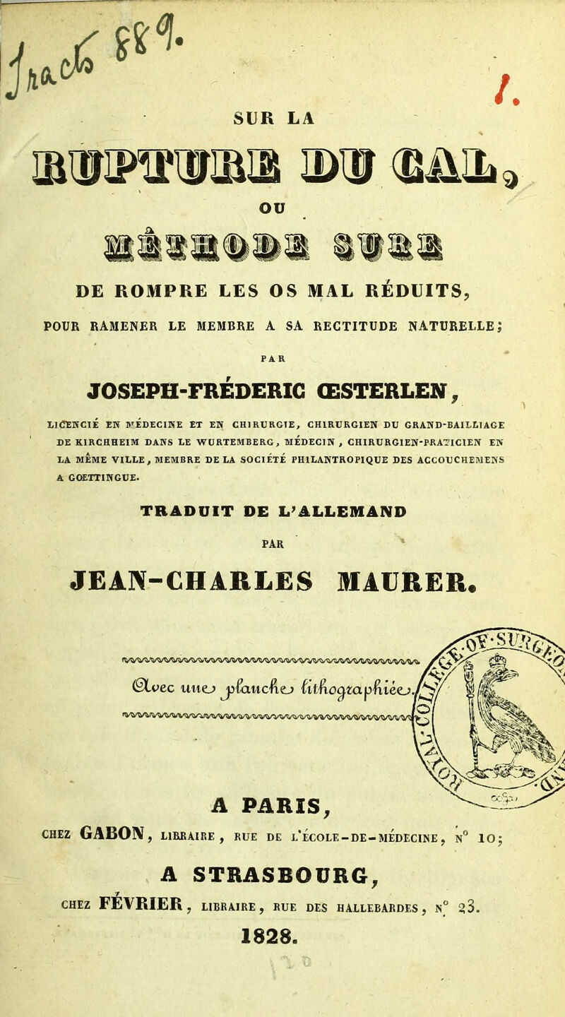 SUR LA /. law-roaiisi jxü <bjul 9 ou DE ROMPRE LES OS MAL REDUITS, POUR RAMENER LE MEMBRE A SA RECTITUDE NATURELLE; PAR JOSEPH-FREDERIC ŒSTERLEN, LICENCIÉ EK MÉDECINE ET EN CHIRURGIE, CHIRURGIEN DU GRAND-BAILLIAGE DE KIRCHHEIM DANS LE WURTEMBERG, MEDECIN , CHIRURGIEN-PRATICIEN EN LA MÊME VILLE, MEMBRE DELA SOCIÉTÉ PHILANTROPIQUE DES ACCOUCHEMENS A GOETTINGUE. TRADUIT DE L’ALLEMAND PAR JEAN-CHARLES MACRER. ©Lve c uuo ylaiicVitj titŒioa A PARIS, CHEZ GABON, LIBRAIRE, RUE DE j/ÉcOLE-DE-MEDECINE , N° 10; A STRASBOURG, CHEZ FÉVRIER, LIBRAIRE, RUE DES HALLEBARDES, N° ^3. 1828.