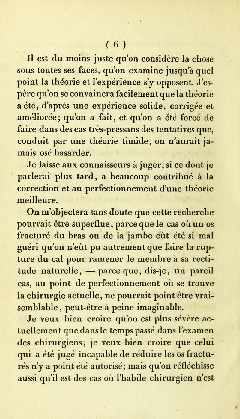 Il est du moins juste qu’on considère la chose sous toutes ses faces, qu’on examine jusqu’à quel point la théorie et l’expérience s’y opposent. J’es- père qu’on se convaincra facilement que la théorie a été, d’après une expérience solide, corrigée et améliorée; qu’on a fait, et qu’on a été forcé de faire dans des cas très-pressans des tentatives que, conduit par une théorie timide, on n’aurait ja- mais osé hasarder. Je laisse aux connaisseurs à juger, si ce dont je parlerai plus tard, a beaucoup contribué à la correction et au perfectionnement d’une théorie meilleure. On m’objectera sans doute que cette recherche pourrait être superflue, parce que le cas où un os fracturé du bras ou de la jambe eût été si mal guéri qu’on n’eût pu autrement que faire la rup- ture du cal pour ramener le membre à sa recti- tude naturelle, —parce que, dis-je, un pareil cas, au point de perfectionnement où se trouve la chirurgie actuelle, ne pourrait point être vrai- semblable , peut-être à peine imaginable. Je veux bien croire qu’on est plus sévère ac- tuellement que dans le temps passé dans l’examen des chirurgiens; je veux bien croire que celui qui a été jugé incapable de réduire les os fractu- rés n’y a point été autorisé; mais qu’on réfléchisse aussi qu’il est des cas où l’habile chirurgien n’est