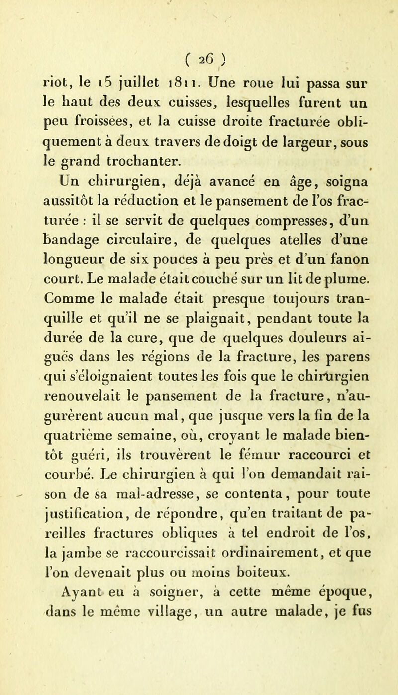 riot, le i5 juillet 1811. Une roue lui passa sur le haut des deux cuisses, lesquelles furent un peu froissées, et la cuisse droite fracturée obli- quement à deux travers de doigt de largeur, sous le grand trochanter. Un chirurgien, déjà avancé en âge, soigna aussitôt la réduction et le pansement de l’os frac- turée : il se servit de quelques compresses, d’un bandage circulaire, de quelques atelles d’une longueur de six pouces à peu près et d’un fanon court. Le malade était couché sur un lit de plume. Comme le malade était presque toujours tran- quille et qu’il ne se plaignait, pendant toute la durée de la cure, que de quelques douleurs ai- guës dans les régions de la fracture, les parens qui s’éloignaient toutes les fois que le chirurgien renouvelait le pansement de la fracture, n’au- gurèrent aucun mal, que jusque vers la fin de la quatrième semaine, où, croyant le malade bien- tôt guéri, ils trouvèrent le fémur raccourci et courbé. Le chirurgien à qui l’on demandait rai- son de sa mal-adresse, se contenta, pour toute justification, de répondre, qu’en traitant de pa- reilles fractures obliques à tel endroit de l’os, la jambe se raccourcissait ordinairement, et que l’on devenait plus ou moins boiteux. Ayant eu à soigner, à cette même époque, dans le même village, un autre malade, je fus