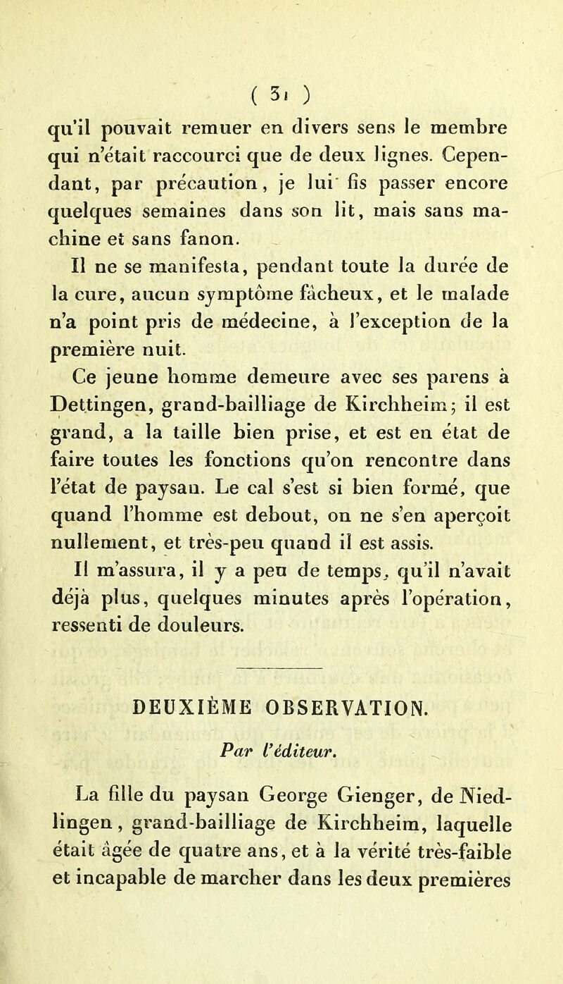 ( 3, ) qu’il pouvait remuer en divers sens le membre qui n’était raccourci que de deux lignes. Cepen- dant, par précaution, je lui fis passer encore quelques semaines dans son lit, mais sans ma- chine et sans fanon. Il ne se manifesta, pendant toute la durée de la cure, aucun symptôme fâcheux, et le malade n’a point pris de médecine, à l’exception de la première nuit. Ce jeune homme demeure avec ses parens à Dettingen, grand-bailliage de Kirchheim; il est grand, a la taille bien prise, et est en état de faire toutes les fonctions qu’on rencontre dans l’état de paysan. Le cal s’est si bien foxmié, que quand l’homme est debout, on ne s’en aperçoit nullement, et très-peu quand il est assis. Il m’assura, il y a pen de temps, qu’il n’avait déjà plus, quelques minutes après l’opération, ressenti de douleurs. DEUXIÈME OBSERVATION. Par L’éditeur. La fille du paysan George Gienger, de Nied- lingen, grand-bailliage de Kirchheim, laquelle était âgée de quatre ans, et à la vérité très-faible et incapable de marcher dans les deux premières