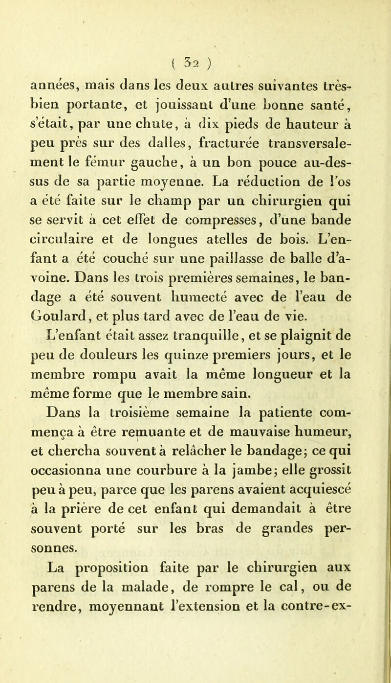 années, mais dans les deux, autres suivantes très- bien portante, et jouissant d’une bonne santé, s était, par une chute, à dix pieds de hauteur à peu près sur des dalles, fracturée transversale- ment le fémur gauche, à un bon pouce au-des- sus de sa partie moyenne. La réduction de l’os a été faite sur le champ par un chirurgien qui se servit à cet effet de compresses, d’une bande circulaire et de longues atelles de bois. L’en- fant a été couché sur une paillasse de balle d’a- voine. Dans les trois premières semaines, le ban- dage a été souvent humecté avec de l’eau de Goulard, et plus tard avec de l’eau de vie. L’enfant était assez tranquille, et se plaignit de peu de douleurs les quinze premiers jours, et le membre rompu avait la même longueur et la même forme que le membre sain. Dans la troisième semaine la patiente com- mença à être remuante et de mauvaise humeur, et chercha souvent à relâcher le bandage; ce qui occasionna une courbure à la jambe; elle grossit peu à peu, parce que les parens avaient acquiescé à la prière de cet enfant qui demandait à être souvent porté sur les bras de grandes per- sonnes. La proposition faite par le chirurgien aux parens de la malade, de rompre le cal, ou de rendre, moyennant l’extension et la contre-ex-