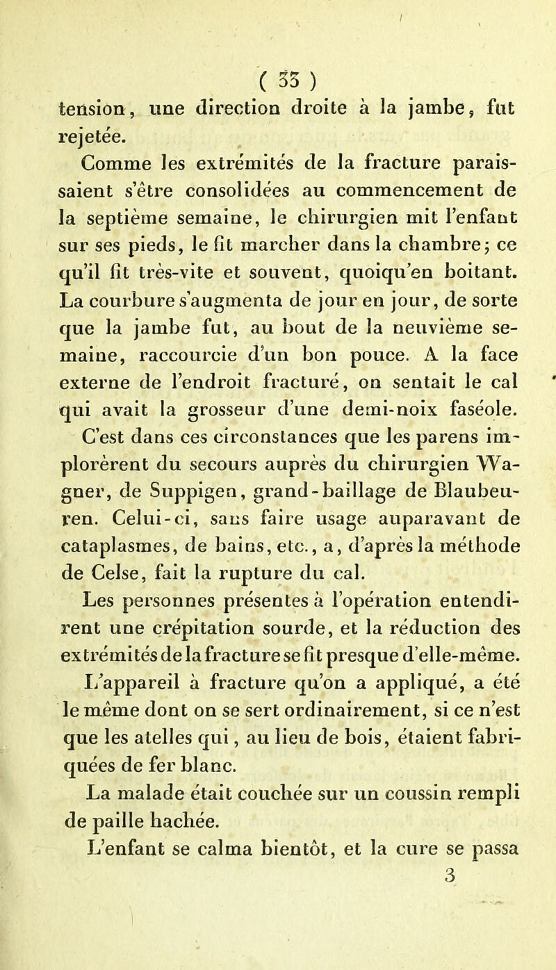 / (35) tension, une direction droite à la jambe, fut rejetée. Comme les extrémités de la fracture parais- saient s’être consolidées au commencement de la septième semaine, le chirurgien mit l’enfant sur ses pieds, le fit marcher dans la chambre; ce qu’il fit très-vite et souvent, quoiqu’en boitant. La courbure s’augmenta de jour en jour, de sorte que la jambe fut, au bout de la neuvième se- maine, raccourcie d’un bon pouce. A la face externe de l’endroit fracturé, on sentait le cal qui avait la grosseur d’une demi-noix faséole. C’est dans ces circonstances que les parens im- plorèrent du secours auprès du chirurgien Wa- gner, de Suppigen, grand-baillage de Blaubeu- ren. Celui-ci, sans faire usage auparavant de cataplasmes, de bains, etc., a, d’après la méthode de Celse, fait la rupture du cal. Les personnes présentes à l’opération entendi- rent une crépitation sourde, et la réduction des extrémités de la fracture se fit presque d’elle-même. I/appareil à fracture qu’on a appliqué, a été le même dont on se sert ordinairement, si ce n’est que les atelles qui, au lieu de bois, étaient fabri- quées de fer blanc. La malade était couchée sur un coussin rempli de paille hachée. L’enfant se calma bientôt, et la cure se passa 3