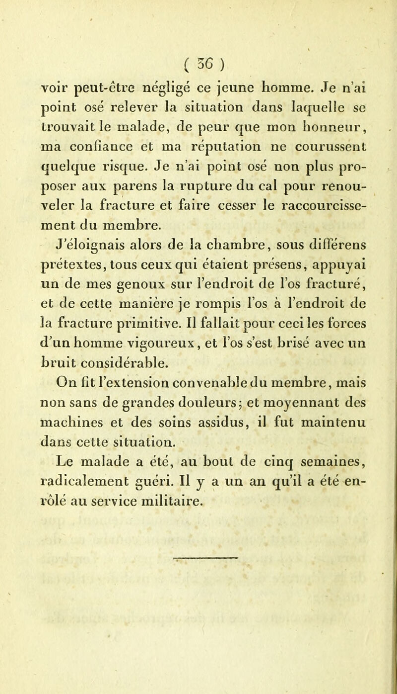 voir peut-être négligé ce jeune homme. Je n’ai point osé relever la situation dans laquelle se trouvait le malade, de peur que mon honneur, ma confiance et ma réputation ne courussent quelque risque. Je n’ai point osé non plus pro- poser aux parens la rupture du cal pour renou- veler la fracture et faire cesser le raccourcisse- ment du membre. J’éloignais alors de la chambre, sous différens prétextes, tous ceux qui étaient présens, appuyai un de mes genoux sur l’endroit de l’os fracturé, et de cette manière je rompis l’os à l’endroit de la fracture primitive. Il fallait pour ceci les forces d’un homme vigoureux, et l’os s’est brisé avec un bruit considérable. On fit l’extension convenable du membre, mais non sans de grandes douleurs; et moyennant des machines et des soins assidus, il fut maintenu dans cette situation. Le malade a été, au bout de cinq semaines, radicalement guéri. Il y a un an qu’il a été en- rôlé au service militaire.