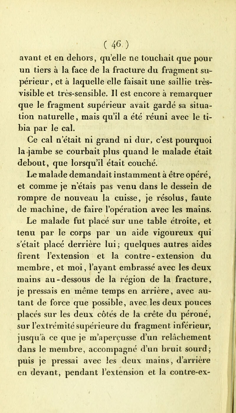 avant et en dehors, quelle ne touchait que pour un tiers à la face de la fracture du fragment su- périeur, et à laquelle elle faisait une saillie très- visible et très-sensible. Il est encore à remarquer que le fragment supérieur avait gardé sa situa- tion naturelle, mais qu’il a été réuni avec le ti- bia par le cal. Ce cal n était ni grand ni dur, c’est pourquoi la jambe se courbait plus quand le malade était debout, que lorsqu’il était couché. Le malade demandait instamment à être opéré, et comme je n’étais pas venu dans le dessein de rompre de nouveau la cuisse, je résolus, faute de machine, de faire l’opération avec les mains. Le malade fut placé sur une table étroite, et tenu par le corps par un aide vigoureux qui s était placé derrière lui; quelques autres aides firent l’extension et la contre-extension du membre, et moi, l’ayant embrassé avec les deux mains au-dessous de la région de la fracture, je pressais en même temps en arrière, avec au- tant de force que possible, avec les deux pouces placés sur les deux côtés de la crête du péroné, sur l’extrémité supérieure du fragment inférieur, jusqu’à ce que je m’aperçusse d’un relâchement dans le membre, accompagné d’un bruit sourd; puis je pressai avec les deux mains, d’arrière en devant, pendant l’extension et la contre-ex-