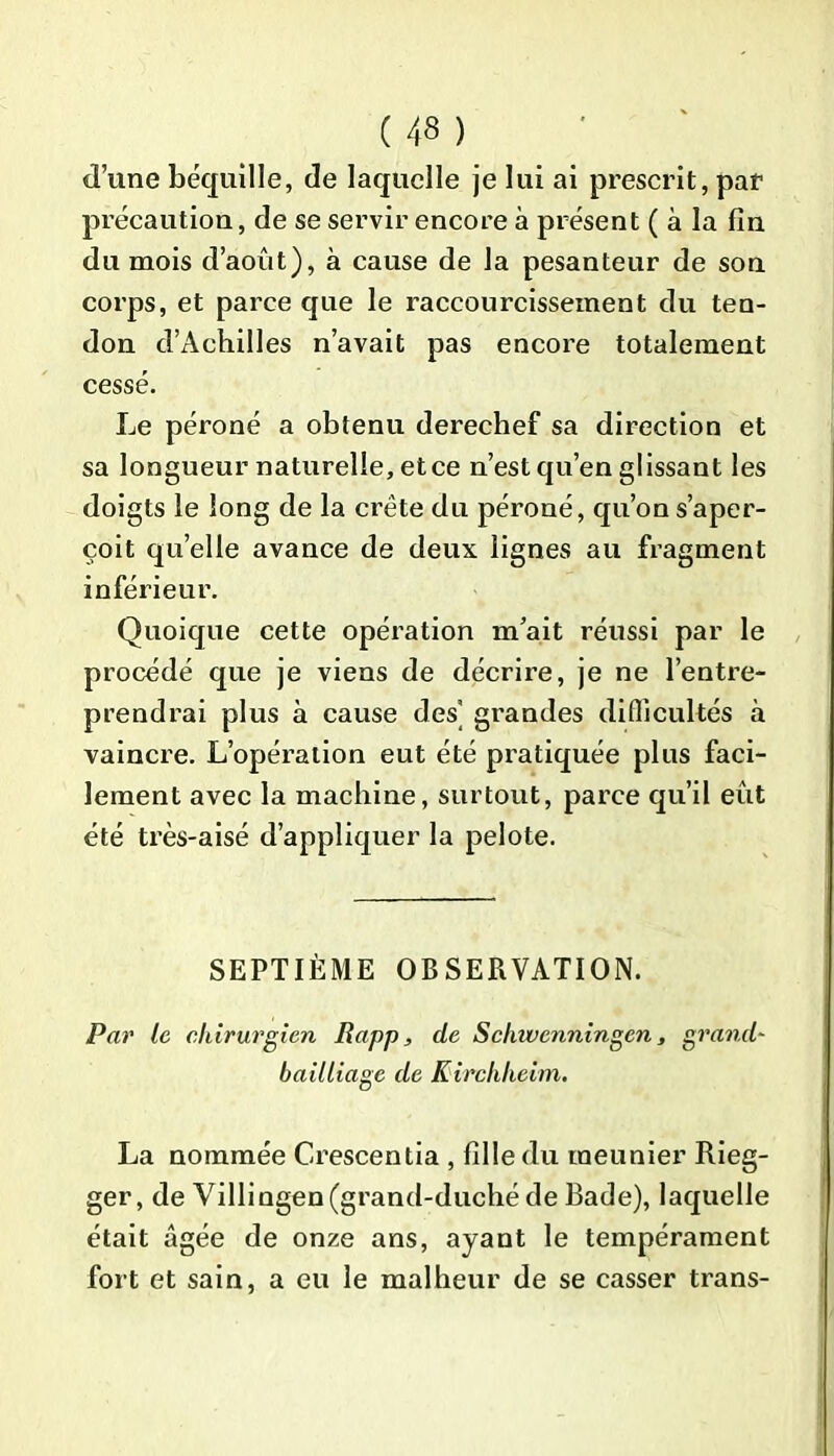 d’une béquille, de laquelle je lui ai prescrit, pat précaution, de se servir encore à présent ( à la fin du mois d’août), à cause de la pesanteur de son corps, et parce que le raccourcissement du ten- don d’Acliilles n’avait pas encore totalement cessé. Le péroné a obtenu derechef sa direction et sa longueur naturelle, etce n’est qu’en glissant les doigts le long de la crête du péroné, qu’on s’aper- çoit quelle avance de deux lignes au fragment inférieur. Quoique cette opération m’ait réussi par le procédé que je viens de décrire, je ne l’entre- prendrai plus à cause des grandes difficultés à vaincre. L’opération eut été pratiquée plus faci- lement avec la machine, surtout, parce qu’il eût été très-aisé d’appliquer la pelote. SEPTIÈME OBSERVATION. Par le chirurgien Rapp, de Schwcnningen, grand- bailliage de Kirchheim. La nommée Crescentia , fille du meunier Rieg- ger, de Villingen(grand-duché de Bade), laquelle était âgée de onze ans, ayant le tempérament fort et sain, a eu le malheur de se casser trans-