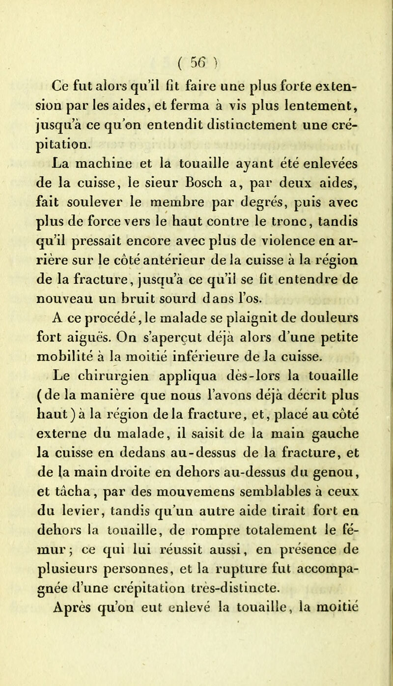 Ce fut alors qu’il fit faire une plus forte exten- sion par les aides, et ferma à vis plus lentement, jusqu’à ce qu’on entendit distinctement une cré- pitation. La machine et la touaille ayant été enlevées de la cuisse, le sieur Bosch a, par deux aides, fait soulever le membre par degrés, puis avec plus de force vers le haut contre le tronc, tandis qu’il pressait encore avec plus de violence en ar- rière sur le côté antérieur de la cuisse à la région de la fracture, jusqu’à ce qu’il se fit entendre de nouveau un bruit sourd dans l’os. A ce procédé, le malade se plaignit de douleurs fort aiguës. On s’aperçut déjà alors d’une petite mobilité à la moitié inférieure de la cuisse. Le chirurgien appliqua dès-lors la touaille (de la manière que nous l’avons déjà décrit plus haut)à la région delà fracture, et, placé au côté externe du malade, il saisit de la main gauche la cuisse en dedans au-dessus de la fracture, et de la main droite en dehors au-dessus du genou, et tâcha, par des mouvemens semblables à ceux du levier, tandis qu’un autre aide tirait fort en dehors la touaille, de rompre totalement le fé- mur; ce qui lui réussit aussi, en présence de plusieurs personnes, et la rupture fut accompa- gnée d’une crépitation très-distincte. Après qu’on eut enlevé la touaille, la moitié