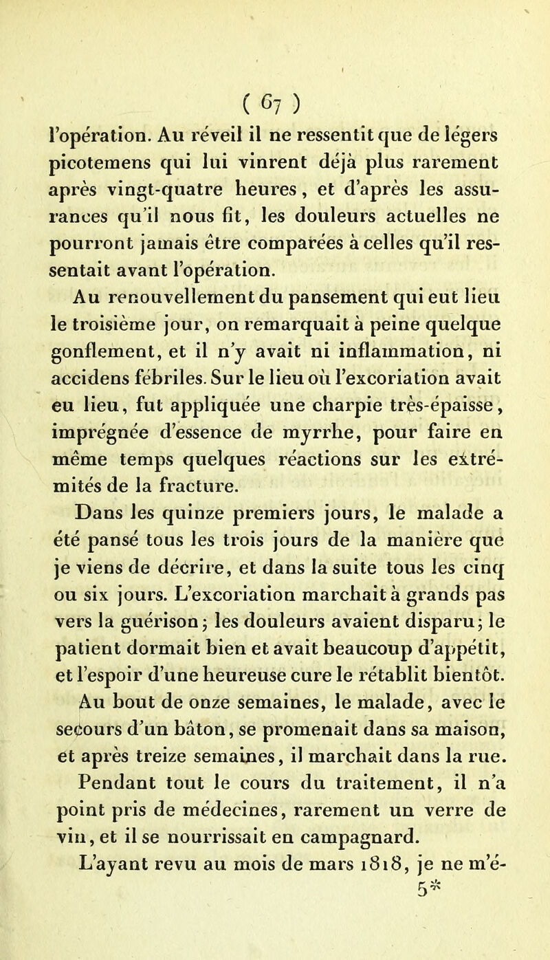 l’opération. Au réveil il ne ressentit que de légers picoteinens qui lui vinrent déjà plus rarement après vingt-quatre heures, et d’après les assu- rances qu’il nous fit, les douleurs actuelles ne pourront jamais être comparées à celles qu’il res- sentait avant l’opération. Au renouvellement du pansement qui eut lieu le troisième jour, on remarquait à peine quelque gonflement, et il n’y avait ni inflammation, ni accidens fébriles. Sur le lieu où l’excoriation avait eu lieu, fut appliquée une charpie très-épaisse, imprégnée d’essence de myrrhe, pour faire en même temps quelques réactions sur les eitré- mités de la fracture. Dans les quinze premiers jours, le malade a été pansé tous les trois jours de la manière que je viens de décrire, et dans la suite tous les cinq ou six jours. L’excoriation marchait à grands pas vers la guérison5 les douleurs avaient disparu; le patient dormait bien et avait beaucoup d’appétit, et l’espoir d’une heureuse cure le rétablit bientôt. Au bout de onze semaines, le malade, avec le secours d’un bâton, se promenait dans sa maison, et après treize semaines, il marchait dans la rue. Pendant tout le cours du traitement, il n’a point pris de médecines, rarement un verre de vin, et il se nourrissait en campagnard. L’ayant revu au mois de mars 1818, je ne me-
