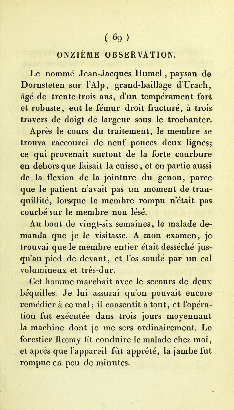 ONZIÈME OBSERVATION. Le nommé Jean-Jacques Humel, paysan de Dornsteten sur l’AIp, grand-baillage d’Urach, âgé de trente-trois ans, d’un tempérament fort et robuste, eut le fémur droit fracturé, à trois travers de doigt de largeur sous le trochanter. Après le cours du traitement, le membre se trouva raccourci de neuf pouces deux lignesj ce qui provenait surtout de la forte courbure en dehors que faisait la cuisse, et en partie aussi de la flexion de la jointure du genou, parce que le patient n’avait pas un moment de tran- quillité, lorsque le membre rompu n’était pas courbé sur le membre non lésé. Au bout de vingt-six semaines, le malade de- manda que je le visitasse. A mon examen, je trouvai que le membre entier était desséché jus- qu’au pied de devant, et l’os soudé par un cal volumineux et très-dur. Cet homme marchait avec le secours de deux béquilles. Je lui assurai qu’on pouvait encore remédier à ce mal ; il consentit à tout, et l’opéra- tion fut exécutée dans trois jours moyennant la machine dont je me sers ordinairement. Le forestier Roemy fit conduire le malade chez moi, et après que l’appareil fût apprêté, la jambe fut rompue en peu de minutes.