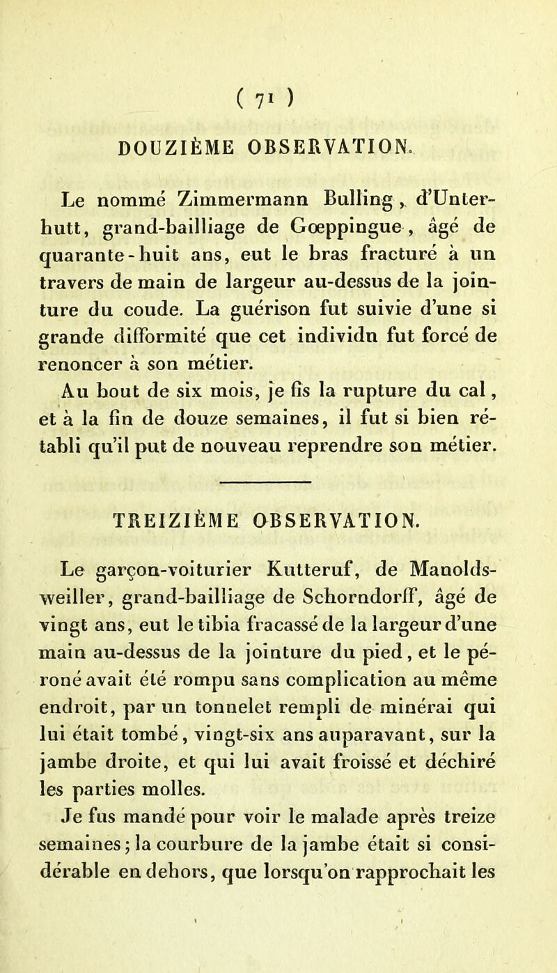 DOUZIÈME OBSERVATION Le nommé Zimmermann Bulling ,. d’Unler- hutt, grand-bailliage de Goeppingue , âgé de quarante-huit ans, eut le bras fracturé à un travers de main de largeur au-dessus de la join- ture du coude. La guérison fut suivie d’une si grande difformité que cet individn fut forcé de renoncer à son métier. Au bout de six mois, je fis la rupture du cal, et à la fin de douze semaines, il fut si bien ré- tabli qu’il put de nouveau reprendre son métier. TREIZIÈME OBSERVATION. Le garçon-voiturier Kutteruf, de Manolds- weiiler, grand-bailliage de Schorndorff, âgé de vingt ans, eut le tibia fracassé de la largeur d’une main au-dessus de la jointure du pied, et le pé- roné avait été rompu sans complication au même endroit, par un tonnelet rempli de minérai qui lui était tombé, vingt-six ans auparavant, sur la jambe droite, et qui lui avait froissé et déchiré les parties molles. Je fus mandé pour voir le malade après treize semaines ; la courbure de la jambe était si consi- dérable en dehors, que lorsqu’on rapprochait les
