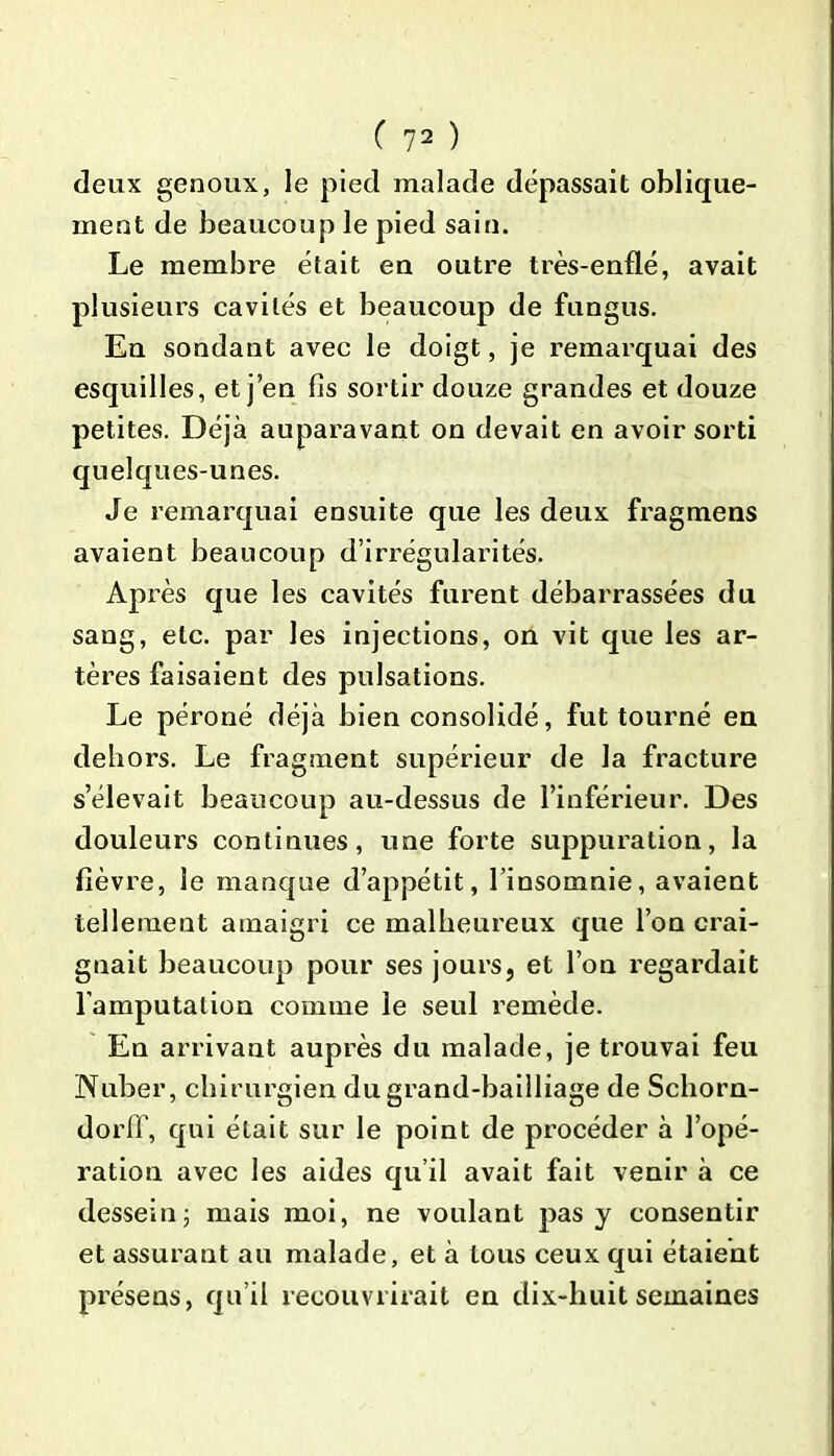 deux genoux, le pied malade dépassait oblique- ment de beaucoup le pied sain. Le membre était eu outre très-enflé, avait plusieurs cavités et beaucoup de fungus. En sondant avec le doigt, je remarquai des esquilles, et j en fis sortir douze grandes et douze petites. Déjà auparavant on devait en avoir sorti quelques-unes. Je remarquai ensuite que les deux fragmens avaient beaucoup d’irrégularités. Ap rès que les cavités furent débarrassées du sang, etc. par les injections, on vit que les ar- tères faisaient des pulsations. Le péroné déjà bien consolidé, fut tourné en dehors. Le fragment supérieur de la fracture s’élevait beaucoup au-dessus de l’inférieur. Des douleurs continues, une forte suppuration, la fièvre, le manque d’appétit, l’insomnie, avaient tellement amaigri ce malheureux que l’on crai- gnait beaucoup pour ses jours, et l’on regardait l’amputation comme le seul remède. En arrivant auprès du malade, je trouvai feu Nuber, chirurgien du grand-bailliage de Schorn- dorff, qui était sur le point de procéder à l’opé- ration avec les aides qu’il avait fait venir à ce dessein; mais moi, ne voulant pas y consentir et assurant au malade, et à tous ceux qui étaient présens, qu’il recouvrirait en dix-huit semaines