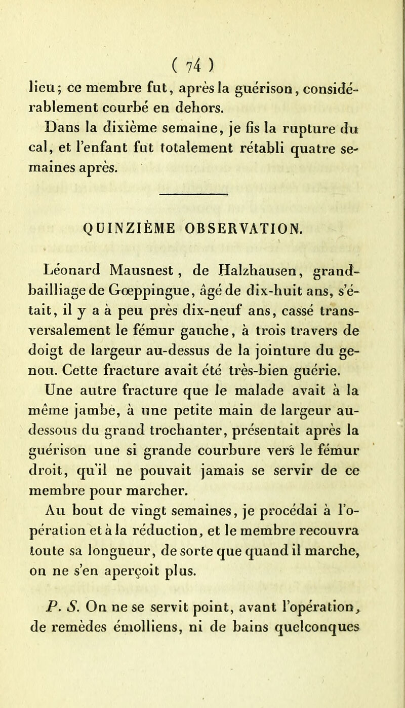 lieu; ce membre fut, après la guérison, considé- rablement courbé en dehors. Dans la dixième semaine, je fis la rupture du cal, et l’enfant fut totalement rétabli quatre se- maines après. QUINZIÈME OBSERVATION. Léonard Mausnest, de Halzhausen, grand- bailliage de Goeppingue, âgé de dix-huit ans, s’é- tait, il y a à peu près dix-neuf ans, cassé trans- versalement le fémur gauche, a trois travers de doigt de largeur au-dessus de la jointure du ge- nou. Cette fracture avait été très-bien guérie. Une autre fracture que le malade avait à la même jambe, à une petite main de largeur au- dessous du grand trochanter, présentait après la guérison une si grande courbure vers le fémur droit, qu'il ne pouvait jamais se servir de ce membre pour marcher. Au bout de vingt semaines, je procédai à l’o- pération et à la réduction, et le membre recouvra toute sa longueur, de sorte que quand il marche, on ne s’en aperçoit plus. P. S. On ne se servit point, avant l’opération, de remèdes émolliens, ni de bains quelconques