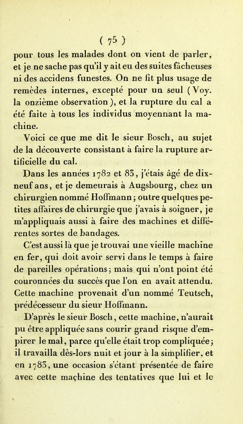 pour tous les malades dont on vient de parler, et je ne sache pas qu’il y ait eu des suites fâcheuses ni des accidens funestes. On ne fît plus usage de remèdes internes, excepté pour un seul (Voy. la onzième observation ), et la rupture du cal a été faite à tous les individus moyennant la ma- chine. Voici ce que me dit le sieur Bosch, au sujet de la découverte consistant à faire la rupture ar- tificielle du cal. Pans les années 1782 et 83, j étais âgé de dix- neuf ans, et je demeurais à Augsbourg, chez un chirurgien nommé Hoffmann ; outre quelques pe- tites affaires de chirurgie que j’avais à soigner, je m’appliquais aussi à faire des machines et diffé- rentes sortes de bandages. C’est aussi là que je trouvai une vieille machine en fer, qui doit avoir servi dans le temps à faire de pareilles opérations j mais qui n’ont point été couronnées du succès que l’on en avait attendu. Cette machine provenait d’un nommé Teutsch, prédécesseur du sieur Hoffmann. D’après le sieur Bosch, cette machine, n’aurait pu être appliquée sans courir grand risque d’em- pirer le mal, parce quelle était trop compliquée j il travailla dès-lors nuit et jour à la simplifier, et en 1783, une occasion setant présentée de faire avec cette machine des tentatives que lui et le