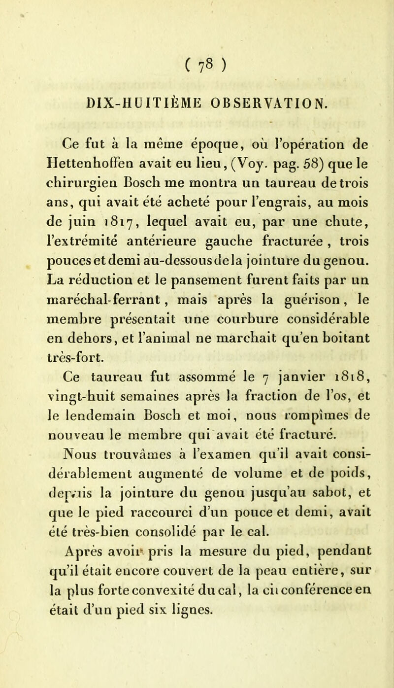 ( ?8 ) DIX-HUITIÈME OBSERVATION. Ce fut à la même époque, où l’opération de HettenhofFen avait eu lieu, (Voy. pag. 58) que le chirurgien Bosch me montra un taureau deti’ois ans, qui avait été acheté pour l’engrais, au mois de juin 1817, lequel avait eu, par une chute, l’extrémité antérieure gauche fracturée , trois pouces et demi au-dessous de la jointure du genou. La réduction et le pansement furent faits par un maréchal-ferrant, mais après la guérison, le membre présentait une courbure considérable en dehors, et l’animal ne marchait qu’en boitant très-fort. Ce taureau fut assommé le 7 janvier 1818, vingt-huit semaines après la fraction de l’os, et le lendemain Bosch et moi, nous rompîmes de nouveau le membre qui avait été fracturé. Nous trouvâmes à l’examen qu’il avait consi- dérablement augmenté de volume et de poids, dep.uis la jointure du genou jusqu’au sabot, et que le pied raccourci d’un pouce et demi, avait été très-bien consolidé par le cal. Après avoir-pris la mesure du pied, pendant qu’il était eucore couvert de la peau entière, sur la plus forte convexité ducal, la cii conférence en était d’un pied six lignes.