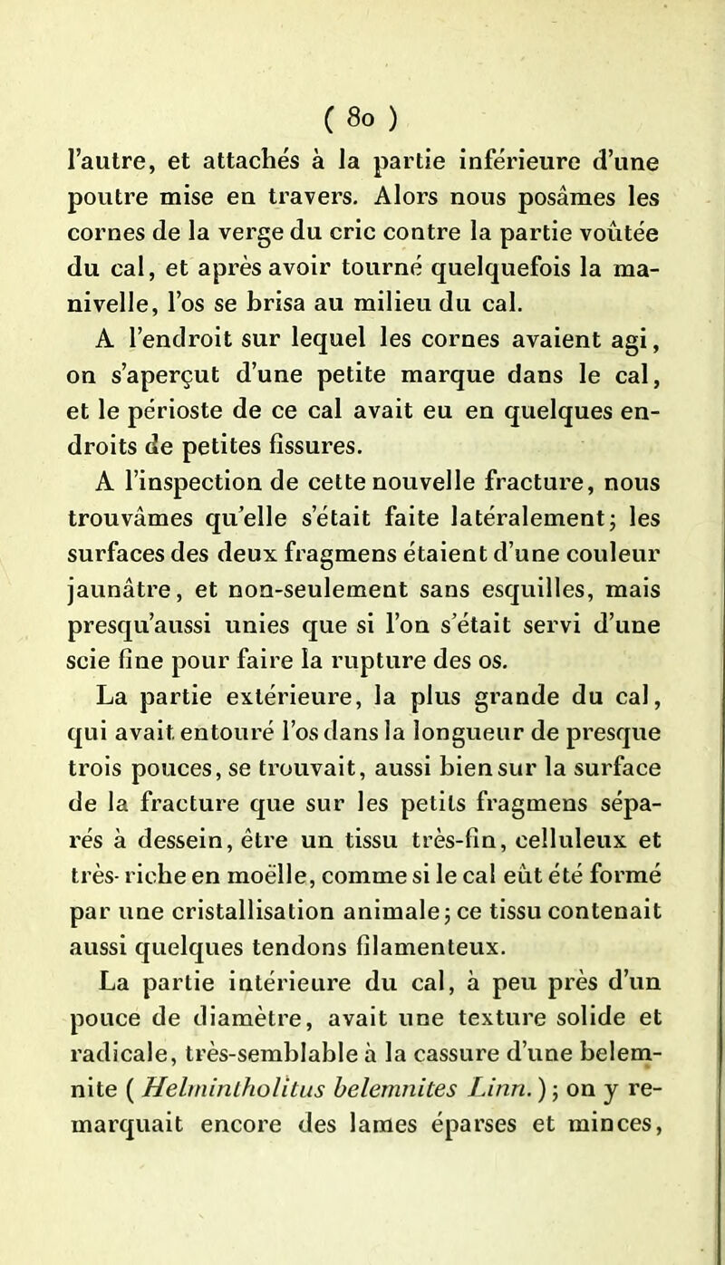 l’autre, et attachés à la partie inférieure d’une poutre mise en travers. Alors nous posâmes les cornes de la verge du cric contre la partie voûtée du cal, et après avoir tourné quelquefois la ma- nivelle, l’os se brisa au milieu du cal. A l’endroit sur lequel les cornes avaient agi, on s’aperçut d’une petite marque dans le cal, et le périoste de ce cal avait eu en quelques en- droits de petites fissures. A l’inspection de cette nouvelle fracture, nous trouvâmes quelle s’était faite latéralement; les surfaces des deux fragmens étaient d’une couleur jaunâtre, et non-seulement sans esquilles, mais presqu’aussi unies que si l’on s’était servi d’une scie fine pour faire la rupture des os. La partie extérieure, la plus grande du cal, qui avait entouré l’os dans la longueur de presque trois pouces, se trouvait, aussi bien sur la surface de la fracture que sur les petits fragmens sépa- rés à dessein, être un tissu très-fin, celluleux et très- riche en moelle, comme si le cal eut été formé par une cristallisation animale ; ce tissu contenait aussi quelques tendons filamenteux. La partie intérieure du cal, à peu près d’un pouce de diamètre, avait une texture solide et radicale, très-semblable à la cassure d’une belem- nite ( Helrnintholitus belemnites Linn. ) ; on y re- marquait encore des lames éparses et minces,