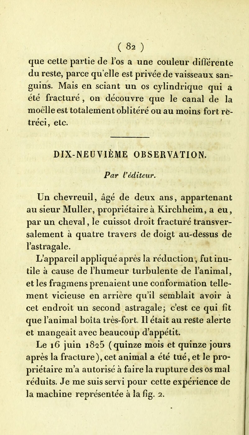 que cette partie de l’os a une couleur différente du reste, parce qu elle est privée de vaisseaux san- guins. Mais en sciant un os cylindrique qui a été fracturé , on découvre que le canal de la moelle est totalement oblitéré ou au moins fort ré- tréci, etc. DIX-NEUVIÈME OBSERVATION. Par L’éditeur. Un chevreuil, âgé de deux ans, appartenant au sieur Muller, propriétaire à Kirchheim, a eu, par un cheval, le cuissot droit fracturé transver- salement à quatre travers de doigt au-dessus de l’astragale. L’appareil appliqué après la réduction, fut inu- tile à cause de l’humeur turbulente de l’animal, et les fragmens prenaient une conformation telle- ment vicieuse en arrière qu’il semblait avoir à cet endroit un second astragale; c’est ce qui fit que l’animal boita très-fort. Il était au reste alerte et mangeait avec beaucoup d’appétit. Le 16 juin i8q5 (quinze mois et quinze jours après la fracture), cet animal a été tué, et le pro- priétaire m’a autorisé à faire la rupture des os mal réduits. Je me suis servi pour cette expérience de la machine représentée à la fig. 2.